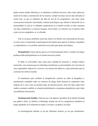 padres toman rumbos diferentes y se enfrentan a conflictos diversos, tales como: pelea por
tutela de los hijos y manutención de los mismos, siempre los hijos son los más afectados al
existir éste, ya que se enfrentan ala falta de uno de los progenitores, esto tiene como
consecuencia trastornos emocionales, traumas psicológicos que afectan el desarrollo de su
personalidad, lo cual se ve reflejado regularmente en el ámbito escolar, el niño comienza
con bajo rendimiento, se muestra inseguro, introvertido y la relación con el maestro tanto
como con sus compañeros, se ve afectada.
Este es un grave problema social que afecta a la familia con consecuencias diversas,
en estos casos es importante la participación del maestro para apoyar al alumno, entenderlo
y comprenderlo y si es posible canalizarlo aun centro para apoyo psicológico.
Drogadicción: Causa efectos graves en el funcionamiento físico y mental, las drogas
producen daño principalmente en el sistema nervioso central.
El daño es irreversible, pues mata gran cantidad de neuronas y rompen enlaces
neuronales, esto ocasiona que los individuos transformen su personalidad y las convierta en
seres angustiados, depresivos, evasivos, con carencia de objetivos y baja autoestima que en
ocasiones los orilla al suicidio.
El tratamiento para combatir la drogadicción consiste en aislar al drogadicto y
suministrarle cantidades cada vez menores de droga, hasta alcanzar la suspensión total,
después de lo cual viene un periodo largo de desintoxicación, todo esto bajo supervisión
medica constante; también se someten paralelamente a programas psiquiátricos, para tratar
sus problemas emocionales.
Desintegración familiar. Falta de uno a de algunos miembros de la familia formada
por padres e hijos. La familia se desintegra cuando uno de los .progenitores abandona el
hogar quedando en él solamente la madre y los hijos o el padre y los hijos.
La desintegración familiar se da por diferentes factores ya sea por alcoholismo,
 