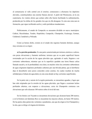 al comunicarse el valle central con el exterior, comenzaron a efectuarse los depósitos
aluviales, constituyéndose una enorme llanura aluvial. A partir del Pleistoceno, en la era
cuaternaria, los vientos alisios que actúan sobre ella fueron facilitando la sedimentación,
producida por los deltas de los grandes ríos que en ella desaguan. Es esta una zona aun en
formación, que sigue recibiendo azolve y sufre periódicas inundaciones.
Políticamente, el estado de Campeche se encuentra dividido en nueve municipios:
Calkiní, Hecelchakan, Tenabo, Hopelchen, Campeche, Champotón, Escárcega, Carmen,
Calakmul, Candelaria y Palizada.
Como ya hemos dicho, existen en el estado dos regiones bastante distintas, aunque
muy cercanas en su origen:
a) La porción peninsular. Es una parte caracterizada por terrenos cársticos o calizos,
con pocas elevaciones y bastante uniforme; terrenos que en su parte superficial fueron
erosionados por la acción de las aguas pluviales que, agrietado el suelo, llegaron a ser
corrientes subterráneas, mientras que en la superficie quedaba una tierra blanca caliza
llamada sascab y en la profundidad, roca dura; en muchos sitios las corrientes subterráneas
de agua originaron depósitos profundos cubiertos por una bóveda pétrea, que al derribarse
deja al descubierto unos pozos conocidos como cenotes, los cuales resultan de mucha
utilidad para el abasto de agua dulce en esta zona donde no hay corrientes superficiales.
En la parte este y sureste de la región peninsular, se encuentran aguadas y lagos que
han sido originados por la erosión de las aguas pluviales, que llegan a ocasionar lechos
profundos abiertos, con respecto a elevaciones, cerca de Champotón comienza con
elevaciones que solo alcanzan 100 metros sobre el nivel del mar.
En los límites con Yucatán se encuentran elevaciones que alcanzan hasta 200 metros;
y en la frontera con Quintana Roo se encuentran las mayores alturas, de hasta 350 metros.
De las partes altas parten dos vertientes o pendientes, una que da origen al río Champotón y
la otra, que se dirige a la laguna de términos.
 