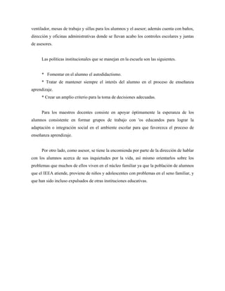 ventilador, mesas de trabajo y sillas para los alumnos y el asesor; además cuenta con baños,
dirección y oficinas administrativas donde se llevan acabo los controles escolares y juntas
de asesores.
Las políticas institucionales que se manejan en la escuela son las siguientes.
* Fomentar en el alumno el autodidactismo.
* Tratar de mantener siempre el interés del alumno en el proceso de enseñanza
aprendizaje.
* Crear un amplio criterio para la toma de decisiones adecuadas.
Para los maestros docentes consiste en apoyar óptimamente la esperanza de los
alumnos consistente en formar grupos de trabajo con 'os educandos para lograr la
adaptación o integración social en el ambiente escolar para que favorezca el proceso de
enseñanza aprendizaje.
Por otro lado, como asesor, se tiene la encomienda por parte de la dirección de hablar
con los alumnos acerca de sus inquietudes por la vida, así mismo orientarlos sobre los
problemas que muchos de ellos viven en el núcleo familiar ya que la población de alumnos
que el IEEA atiende, proviene de niños y adolescentes con problemas en el seno familiar, y
que han sido incluso expulsados de otras instituciones educativas.
 