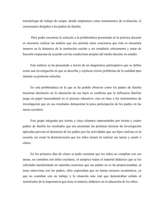 metodología de trabajo de campo, donde empleamos como instrumentos de evaluación, el
cuestionario dirigidos a los padres de familia.
Para poder encontrar la solución a la problemática presentada en la práctica docente
es necesario realizar un análisis que nos permita tener conciencia que ésta se encuentra
inmersa en la dinámica de la institución escolar y así estudiarla críticamente y tratar de
buscarle respuestas de acuerdo con las condiciones propias del medio docente en estudio.
Este análisis se ha presentado a través de un diagnóstico participativo que se define
como una investigación en que se describe y explican ciertos problemas de la realidad para
intentar su posterior solución.
En esta problemática en la que se ha podido observar como los padres de familia
muestran desinterés en la educación de sus hijos se confirma que la influencia familiar
juega un papel trascendental en el proceso educativo, esto en base a los instrumentos de
investigación que en sus resultados demuestran la poca participación de los padres en las
tareas escolares.
Este grupo integrado por treinta y cinco alumnos representados por treinta y cuatro
padres de familia los resultados que nos presentan las primeras técnicas de investigación
aplicadas preveen el desinterés de los padres por las actividades que sus hijos realizan en la
escuela, así como la desmotivación que los niños tienen en realizar sus tareas y asistir a
clases.
En los primeros días de clases se pudo constatar que los niños no cumplían con sus
tareas, no contaban con útiles escolares, ni tampoco traían el material didáctico que se les
solicitaba manifestando en repetidas ocasiones que sus padres no se las proporcionaban, al
tener entrevistas con los padres, ellos expresaban que no tenían recursos económicos, ya
que no contaban con un trabajo y la situación más real que demostraban enfado al
insistírseles de la importancia que tiene el materia; didáctico en la educación de los niños.
 