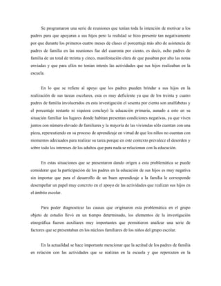 Se programaron una serie de reuniones que tenían toda la intención de motivar a los
padres para que apoyaran a sus hijos pero la realidad se hizo presente tan negativamente
por que durante los primeros cuatro meses de clases el porcentaje más alto de asistencia de
padres de familia en las reuniones fue del cuarenta por ciento, es decir, ocho padres de
familia de un total de treinta y cinco, manifestación clara de que pasaban por alto las notas
enviadas y que para ellos no tenían interés las actividades que sus hijos realizaban en la
escuela.
En lo que se refiere al apoyo que los padres pueden brindar a sus hijos en la
realización de sus tareas escolares, esta es muy deficiente ya que de los treinta y cuatro
padres de familia involucrados en esta investigación el sesenta por ciento son analfabetas y
el porcentaje restante ni siquiera concluyó la educación primaria, aunado a esto en su
situación familiar los lugares donde habitan presentan condiciones negativas, ya que viven
juntos con número elevado de familiares y la mayoría de las viviendas sólo cuentan con una
pieza, repercutiendo en su proceso de aprendizaje en virtud de que los niños no cuentan con
momentos adecuados para realizar su tarea porque en este contexto prevalece el desorden y
sobre todo los intereses de los adultos que para nada se relacionan con la educación.
En estas situaciones que se presentaron dando origen a esta problemática se puede
considerar que la participación de los padres en la educación de sus hijos es muy negativa
sin importar que para el desarrollo de un buen aprendizaje a la familia le corresponde
desempeñar un papel muy concreto en el apoyo de las actividades que realizan sus hijos en
el ámbito escolar.
Para poder diagnosticar las causas que originaron esta problemática en el grupo
objeto de estudio llevó en un tiempo determinado, los elementos de la investigación
etnográfica fueron auxiliares muy importantes que permitieron analizar una serie de
factores que se presentaban en los núcleos familiares de los niños del grupo escolar.
En la actualidad se hace importante mencionar que la actitud de los padres de familia
en relación con las actividades que se realizan en la escuela y que repercuten en la
 