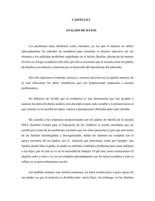 CAPITULO 5
ANÁLISIS DE DATOS
Los problemas tanto familiares como escolares, ya sea que el maestro no utilice
adecuadamente los métodos de enseñanza para estimular el proceso educativo de sus
alumnos o los múltiples problemas englobados en el núcleo familiar, afectan de tal manera
el éxito en el logro académico del niño, por ello es necesario que la escuela como los padres
de familia se involucren e interesen por el desarrollo del aprendizaje del educando.
Para ello aplicamos el método, técnicas y recursos descritos en el capitulo anterior, de
la cual obtuvimos los datos estadísticos que nos proporcionan respuestas a nuestra
problemática.
No debemos de olvidar que la estadística es una herramienta que nos ayudará a
analizar los datos de dichos análisis será descriptiva para cada variable y la primera tarea en
que consiste es en escribir los datos, valores o puntuaciones obtenidas para cada variable.
De acuerdo a las respuestas proporcionadas por los padres de familia de la escuela
IEEA (Instituto Estatal para la Educación de los Adultos) se puede considerar que un
setenta por ciento de los problemas escolares que los niños presentan es por que provienen
de las familias desintegradas y desorganizadas, donde los alumnos no cumplen con el
apoyo necesario de sus padres, por la situación que atraviesan, como por ejemplo: una
familia donde falta el padre, la madre se enfrenta a múltiples problemas para sacar adelante
a sus hijos, por lo cual se ve en la necesidad de trabajar 10 que trae como consecuencia el
dejarlos solos y estos a la vez no cumplen adecuadamente con las tareas escolares y esto se
refleja en su aprovechamiento escolar .
Así también notamos una familia numerosa, los hijos reciben poco a poco apoyo de
sus padres ya que la atención es dividida entre varios hijos, sin embargo, en las familias
 