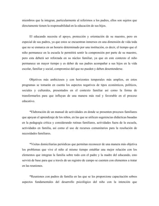 miembros que la integran, particularmente al referirnos a los padres, ellos son sujetos que
directamente tienen la responsabilidad en la educación de sus hijos.
El educando necesita el apoyo, protección y orientación de su maestro, pero en
especial de sus padres, ya que estos se encuentran inmersos en una dimensión de vida toda
que no se enmarca en un horario determinado por una institución, es decir, el tiempo que el
niño permanece en la escuela le permitirá sentir la comprensión por parte de su maestro,
pero esta deberá ser reforzada en su núcleo familiar, ya que en este contexto el niño
permanece un mayor tiempo y es deber de sus padres acompañar a sus hijos en la vida
escolar, familiar y social, compromiso del que no pueden y deben desentenderse.
Objetivos más ambiciosos y con horizontes temporales más amplios, en estos
programas se tomarán en cuenta los aspectos negativos de tipos económicos, políticos,
sociales y culturales, presentados en el contexto familiar así como la forma de
transformarlos para que influyan de una manera más real y favorable en el proceso
educativo.
*Elaboración de un manual de actividades en donde se presenten procesos familiares
que apoyan el aprendizaje de los niños, en las que se utilicen sugerencias didácticas basadas
en la pedagogía crítica y considerando rutinas familiares, actividades fuera de la escuela,
actividades en familia, así como el uso de recursos comunitarios para la resolución de
necesidades familiares.
*Visitas domiciliarias periódicas que permitan reconocer de una manera más objetiva
los problemas que vive el niño al mismo tiempo entablar una mejor relación con los
elementos que integran la familia sobre todo con el padre y la madre del educando, esto
servirá de base para que a través de un registro de campo se cuenten con elementos a tratar
en las reuniones.
*Reuniones con padres de familia en las que se les proporcione capacitación sobres
aspectos fundamentales del desarrollo psicológico del niño con la intención que
 
