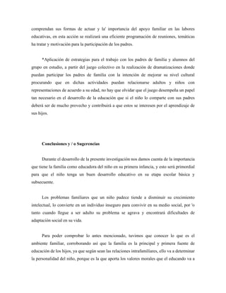 comprendan sus formas de actuar y la' importancia del apoyo familiar en las labores
educativas, en esta acción se realizará una eficiente programación de reuniones, temáticas
ha tratar y motivación para la participación de los padres.
*Aplicación de estrategias para el trabajo con los padres de familia y alumnos del
grupo en estudio, a partir del juego colectivo en la realización de dramatizaciones donde
puedan participar los padres de familia con la intención de mejorar su nivel cultural
procurando que en dichas actividades puedan relacionarse adultos y niños con
representaciones de acuerdo a su edad, no hay que olvidar que el juego desempeña un papel
tan necesario en el desarrollo de la educación que si el niño lo comparte con sus padres
deberá ser de mucho provecho y contribuirá a que estos se interesen por el aprendizaje de
sus hijos.
Conclusiones y / o Sugerencias
Durante el desarrollo de la presente investigación nos damos cuenta de la importancia
que tiene la familia como educadora del niño en su primera infancia, y esto será primordial
para que el niño tenga un buen desarrollo educativo en su etapa escolar básica y
subsecuente.
Los problemas familiares que un niño padece tiende a disminuir su crecimiento
intelectual, lo convierte en un individuo inseguro para convivir en su medio social, por 'o
tanto cuando llegue a ser adulto su problema se agrava y encontrará dificultades de
adaptación social en su vida.
Para poder comprobar lo antes mencionado, tuvimos que conocer lo que es el
ambiente familiar, corroborando así que la familia es la principal y primera fuente de
educación de los hijos, ya que según sean las relaciones intrafamiliares, ello va a determinar
la personalidad del niño, porque es la que aporta los valores morales que el educando va a
 