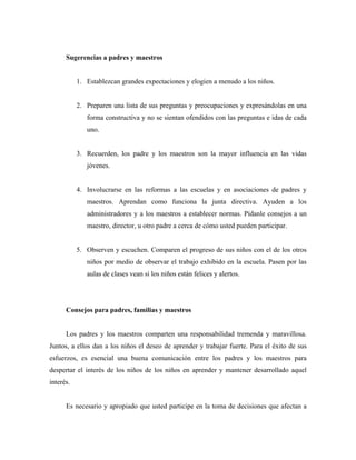 Sugerencias a padres y maestros
1. Establezcan grandes expectaciones y elogien a menudo a los niños.
2. Preparen una lista de sus preguntas y preocupaciones y expresándolas en una
forma constructiva y no se sientan ofendidos con las preguntas e idas de cada
uno.
3. Recuerden, los padre y los maestros son la mayor influencia en las vidas
jóvenes.
4. Involucrarse en las reformas a las escuelas y en asociaciones de padres y
maestros. Aprendan como funciona la junta directiva. Ayuden a los
administradores y a los maestros a establecer normas. Pídanle consejos a un
maestro, director, u otro padre a cerca de cómo usted pueden participar.
5. Observen y escuchen. Comparen el progreso de sus niños con el de los otros
niños por medio de observar el trabajo exhibido en la escuela. Pasen por las
aulas de clases vean si los niños están felices y alertos.
Consejos para padres, familias y maestros
Los padres y los maestros comparten una responsabilidad tremenda y maravillosa.
Juntos, a ellos dan a los niños el deseo de aprender y trabajar fuerte. Para el éxito de sus
esfuerzos, es esencial una buena comunicación entre los padres y los maestros para
despertar el interés de los niños de los niños en aprender y mantener desarrollado aquel
interés.
Es necesario y apropiado que usted participe en la toma de decisiones que afectan a
 