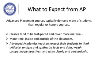 Advanced Placement courses typically demand more of students
than regular or honors courses.
 Classes tend to be fast-paced and cover more material .
 More time, inside and outside of the classroom.
 Advanced Academics teachers expect their students to think
critically, analyze and synthesize facts and data, weigh
competing perspectives, and write clearly and persuasively.
What to Expect from AP
 