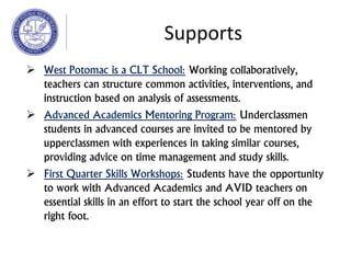  West Potomac is a CLT School: Working collaboratively,
teachers can structure common activities, interventions, and
instruction based on analysis of assessments.
 Advanced Academics Mentoring Program: Underclassmen
students in advanced courses are invited to be mentored by
upperclassmen with experiences in taking similar courses,
providing advice on time management and study skills.
 First Quarter Skills Workshops: Students have the opportunity
to work with Advanced Academics and AVID teachers on
essential skills in an effort to start the school year off on the
right foot.
Supports
 