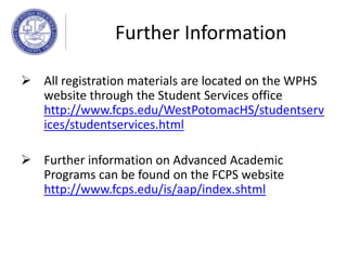  All registration materials are located on the WPHS
website through the Student Services office
http://www.fcps.edu/WestPotomacHS/studentserv
ices/studentservices.html
 Further information on Advanced Academic
Programs can be found on the FCPS website
http://www.fcps.edu/is/aap/index.shtml
Further Information
 
