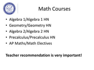 Math Courses
• Algebra 1/Algebra 1 HN
• Geometry/Geometry HN
• Algebra 2/Algebra 2 HN
• Precalculus/Precalculus HN
• AP Maths/Math Electives
Teacher recommendation is very important!
 