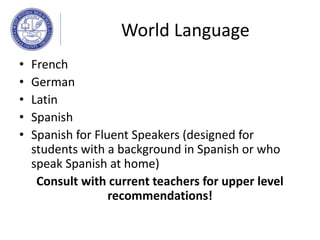 World Language
• French
• German
• Latin
• Spanish
• Spanish for Fluent Speakers (designed for
students with a background in Spanish or who
speak Spanish at home)
Consult with current teachers for upper level
recommendations!
 