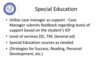 Special Education
• Utilize case manager as support - Case
Manager submits feedback regarding levels of
support based on the student’s IEP
• Level of services (SC, TM, General ed)
• Special Education courses as needed
• (Strategies for Success, Reading, Personal
Development, etc.)
 