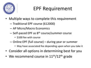 EPF Requirement
• Multiple ways to complete this requirement
– Traditional EPF course (612000)
– AP Micro/Macro Economics
– Self-paced EPF as 8th course/summer course
• $100 fee with course
– Online EPF (full course) – during year or summer
• May have associated fee depending upon when you take it
• Consider all options in determining best for you
• We recommend course in 11th/12th grade
 