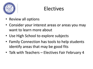 Electives
• Review all options
• Consider your interest areas or areas you may
want to learn more about
• Use High School to explore subjects
• Family Connection has tools to help students
identify areas that may be good fits
• Talk with Teachers – Electives Fair February 4
 