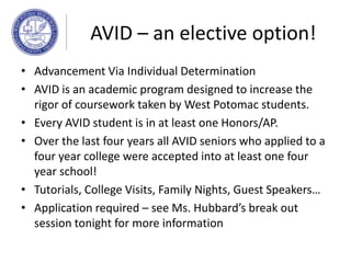 AVID – an elective option!
• Advancement Via Individual Determination
• AVID is an academic program designed to increase the
rigor of coursework taken by West Potomac students.
• Every AVID student is in at least one Honors/AP.
• Over the last four years all AVID seniors who applied to a
four year college were accepted into at least one four
year school!
• Tutorials, College Visits, Family Nights, Guest Speakers…
• Application required – see Ms. Hubbard’s break out
session tonight for more information
 
