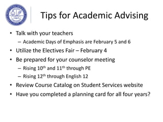 Tips for Academic Advising
• Talk with your teachers
– Academic Days of Emphasis are February 5 and 6
• Utilize the Electives Fair – February 4
• Be prepared for your counselor meeting
– Rising 10th and 11th through PE
– Rising 12th through English 12
• Review Course Catalog on Student Services website
• Have you completed a planning card for all four years?
 