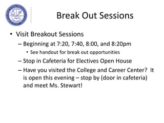 Break Out Sessions
• Visit Breakout Sessions
– Beginning at 7:20, 7:40, 8:00, and 8:20pm
• See handout for break out opportunities
– Stop in Cafeteria for Electives Open House
– Have you visited the College and Career Center? It
is open this evening – stop by (door in cafeteria)
and meet Ms. Stewart!
 