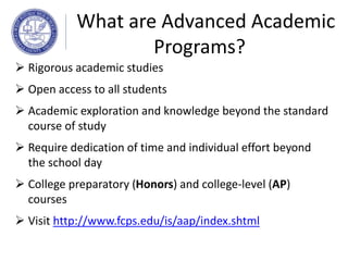  Rigorous academic studies
 Open access to all students
 Academic exploration and knowledge beyond the standard
course of study
 Require dedication of time and individual effort beyond
the school day
 College preparatory (Honors) and college-level (AP)
courses
 Visit http://www.fcps.edu/is/aap/index.shtml
What are Advanced Academic
Programs?
 