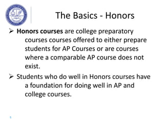  Honors courses are college preparatory
courses courses offered to either prepare
students for AP Courses or are courses
where a comparable AP course does not
exist.
 Students who do well in Honors courses have
a foundation for doing well in AP and
college courses.
The Basics - Honors
5
 