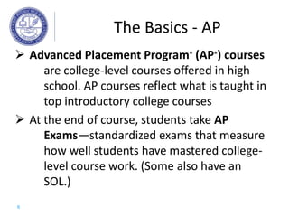  Advanced Placement Program® (AP®) courses
are college-level courses offered in high
school. AP courses reflect what is taught in
top introductory college courses
 At the end of course, students take AP
Exams—standardized exams that measure
how well students have mastered college-
level course work. (Some also have an
SOL.)
The Basics - AP
6
 