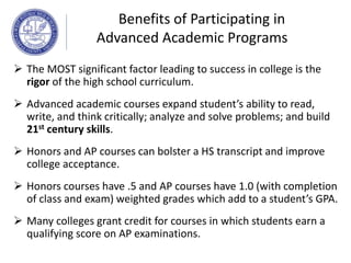  The MOST significant factor leading to success in college is the
rigor of the high school curriculum.
 Advanced academic courses expand student’s ability to read,
write, and think critically; analyze and solve problems; and build
21st century skills.
 Honors and AP courses can bolster a HS transcript and improve
college acceptance.
 Honors courses have .5 and AP courses have 1.0 (with completion
of class and exam) weighted grades which add to a student’s GPA.
 Many colleges grant credit for courses in which students earn a
qualifying score on AP examinations.
Benefits of Participating in
Advanced Academic Programs
 