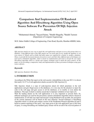 Advanced Computational Intelligence: An International Journal (ACII), Vol.2, No.2, April 2015
27
Comparison And Implementation Of Random4
Algorithm And Hirschberg Algorithm Using Open
Source Software For Prevention Of SQL Injection
Attack
1
Mohammed Ahmed, 2
Sayyed Saima, 3
Shaikh Shagufta, 4
Shaikh Tazreen
(Department of Computer Engineering)
M.H. Saboo Siddik College of Engineering, Clare Road, Byculla, Mumbai-400008, India.
ABSTRACT
SQL injection attacks are easy way to attack the web applications and gain access to the private data in a
database. Using different types of the SQL attacks one can easily gain access, modify the database or can
even remove it. Details such as fields and table names are required for a hacker to modify a database.
Hence, to provide the increased amount of security to users and their data, different types of techniques are
used such as Random4 algorithm, which is based on randomization and used to encrypt the user input,
Hirschberg algorithm which is a divide and conquer technique used to match the query pattern. In this
paper we are providing a comparative study and implementation of these prevention techniques using open
source software.
Keywords
SQL injection, Random4, Hirschberg.
1. INTRODUCTION
According to the White Hat report on the web security vulnerabilities in the year 2011 it is shown
that nearly 14-15 % of web application attacks account for SQL Injection [1].
SQL Injection Attack is a type of code-injection attack [2] which penetrates in the web
applications and gets illegal access to the databases, it is very easy for the attackers to inject the
code in the web page and gain access to all the databases, or to modify or even delete the
databases. This type of attack is mainly caused due to improper validation of user input. [3].
With the leading attacks on the web applications it is very important to prevent them. So,
different techniques are used for the prevention, named as Random4 Algorithm which is based on
randomization. It will take user input and encrypt it using Random4 Look up table, the encryption
of the current characters will be based on the next character. Second technique is Hirschberg
Algorithm which is a divide and conquer version of the Needleman-Wunsch algorithm [4] and is
based on pattern matching of the query. Any input given to the web application goes in the form
of query, so using Hirschberg one standard query format will be set and if the received pattern of
 