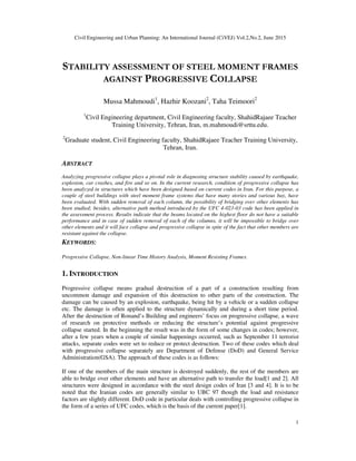 Civil Engineering and Urban Planning: An International Journal (CiVEJ) Vol.2,No.2, June 2015
1
STABILITY ASSESSMENT OF STEEL MOMENT FRAMES
AGAINST PROGRESSIVE COLLAPSE
Mussa Mahmoudi1
, Hazhir Koozani2
, Taha Teimoori2
1
Civil Engineering department, Civil Engineering faculty, ShahidRajaee Teacher
Training University, Tehran, Iran, m.mahmoudi@srttu.edu.
2
Graduate student, Civil Engineering faculty, ShahidRajaee Teacher Training University,
Tehran, Iran.
ABSTRACT
Analyzing progressive collapse plays a pivotal role in diagnosing structure stability caused by earthquake,
explosion, car crashes, and fire and so on. In the current research, condition of progressive collapse has
been analyzed in structures which have been designed based on current codes in Iran. For this purpose, a
couple of steel buildings with steel moment frame systems that have many stories and various bay, have
been evaluated. With sudden removal of each column, the possibility of bridging over other elements has
been studied; besides, alternative path method introduced by the UFC 4-023-03 code has been applied in
the assessment process. Results indicate that the beams located on the highest floor do not have a suitable
performance and in case of sudden removal of each of the columns, it will be impossible to bridge over
other elements and it will face collapse and progressive collapse in spite of the fact that other members are
resistant against the collapse.
KEYWORDS:
Progressive Collapse, Non-linear Time History Analysis, Moment Resisting Frames.
1. INTRODUCTION
Progressive collapse means gradual destruction of a part of a construction resulting from
uncommon damage and expansion of this destruction to other parts of the construction. The
damage can be caused by an explosion, earthquake, being hit by a vehicle or a sudden collapse
etc. The damage is often applied to the structure dynamically and during a short time period.
After the destruction of Ronand’s Building and engineers’ focus on progressive collapse, a wave
of research on protective methods or reducing the structure’s potential against progressive
collapse started. In the beginning the result was in the form of some changes in codes; however,
after a few years when a couple of similar happenings occurred, such as September 11 terrorist
attacks, separate codes were set to reduce or protect destruction. Two of these codes which deal
with progressive collapse separately are Department of Defense (DoD) and General Service
Administration(GSA). The approach of these codes is as follows:
If one of the members of the main structure is destroyed suddenly, the rest of the members are
able to bridge over other elements and have an alternative path to transfer the load[1 and 2]. All
structures were designed in accordance with the steel design codes of Iran [3 and 4]. It is to be
noted that the Iranian codes are generally similar to UBC 97 though the load and resistance
factors are slightly different. DoD code in particular deals with controlling progressive collapse in
the form of a series of UFC codes, which is the basis of the current paper[1].
 