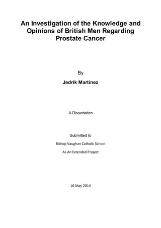 An Investigation of the Knowledge and
Opinions of British Men Regarding
Prostate Cancer
By
Jedrik Martinez
A Dissertation
Submitted to
Bishop Vaughan Catholic School
As An Extended Project
16 May 2014
 