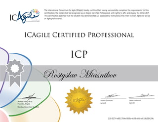 Ahmed Sidky, Ph.D.
Founder, ICAgile
The International Consortium for Agile (ICAgile) hereby certifies that, having successfully completed the requirements for this
certification, the holder shall be recognized as an ICAgile Certified Professional, with rights to affix and display the letters ICP.
This certification signifies that the student has demonstrated (as assessed by instructors) the intent to learn Agile and act as
an Agile professional.
ICAgile Certified Professional
ICP
Rostyslav Miasnikov
Vladimir Gorshunov Janina Lashkevich
AgileLAB AgileLAB
Monday, November 21, 2016
118-5274-e651764e-066b-4c89-a66c-e618b26fc24c
 