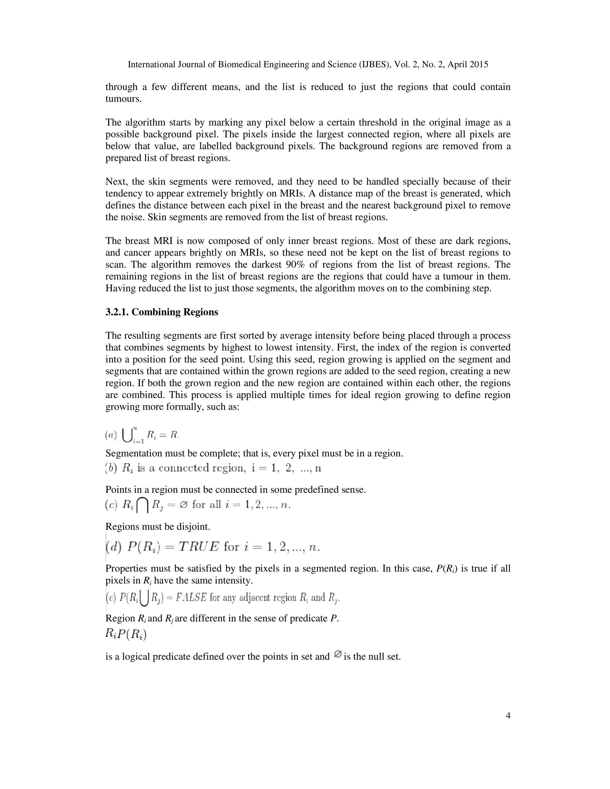 International Journal of Biomedical Engineering and Science (IJBES), Vol. 2, No. 2, April 2015
4
through a few different means, and the list is reduced to just the regions that could contain
tumours.
The algorithm starts by marking any pixel below a certain threshold in the original image as a
possible background pixel. The pixels inside the largest connected region, where all pixels are
below that value, are labelled background pixels. The background regions are removed from a
prepared list of breast regions.
Next, the skin segments were removed, and they need to be handled specially because of their
tendency to appear extremely brightly on MRIs. A distance map of the breast is generated, which
defines the distance between each pixel in the breast and the nearest background pixel to remove
the noise. Skin segments are removed from the list of breast regions.
The breast MRI is now composed of only inner breast regions. Most of these are dark regions,
and cancer appears brightly on MRIs, so these need not be kept on the list of breast regions to
scan. The algorithm removes the darkest 90% of regions from the list of breast regions. The
remaining regions in the list of breast regions are the regions that could have a tumour in them.
Having reduced the list to just those segments, the algorithm moves on to the combining step.
3.2.1. Combining Regions
The resulting segments are first sorted by average intensity before being placed through a process
that combines segments by highest to lowest intensity. First, the index of the region is converted
into a position for the seed point. Using this seed, region growing is applied on the segment and
segments that are contained within the grown regions are added to the seed region, creating a new
region. If both the grown region and the new region are contained within each other, the regions
are combined. This process is applied multiple times for ideal region growing to define region
growing more formally, such as:
Segmentation must be complete; that is, every pixel must be in a region.
Points in a region must be connected in some predefined sense.
Regions must be disjoint.
Properties must be satisfied by the pixels in a segmented region. In this case, P(Ri) is true if all
pixels in Ri have the same intensity.
Region Ri and Rj are different in the sense of predicate P.
is a logical predicate defined over the points in set and is the null set.
 