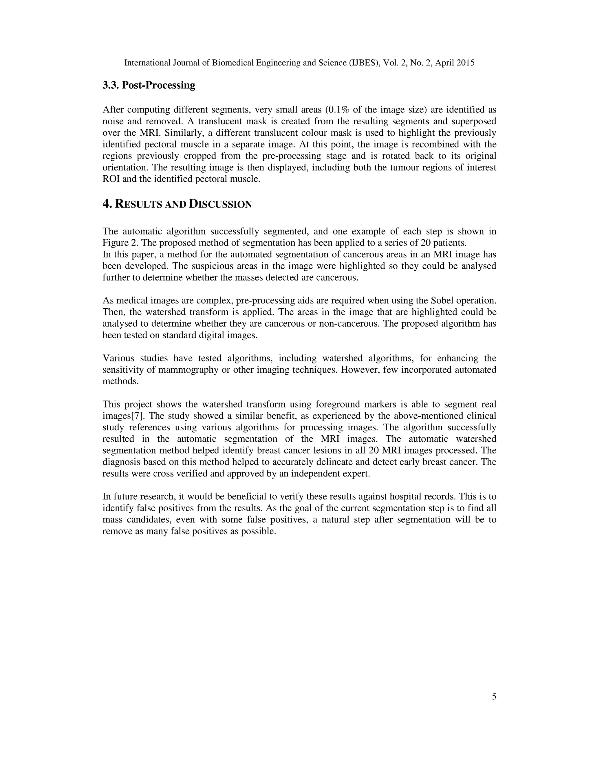 International Journal of Biomedical Engineering and Science (IJBES), Vol. 2, No. 2, April 2015
5
3.3. Post-Processing
After computing different segments, very small areas (0.1% of the image size) are identified as
noise and removed. A translucent mask is created from the resulting segments and superposed
over the MRI. Similarly, a different translucent colour mask is used to highlight the previously
identified pectoral muscle in a separate image. At this point, the image is recombined with the
regions previously cropped from the pre-processing stage and is rotated back to its original
orientation. The resulting image is then displayed, including both the tumour regions of interest
ROI and the identified pectoral muscle.
4. RESULTS AND DISCUSSION
The automatic algorithm successfully segmented, and one example of each step is shown in
Figure 2. The proposed method of segmentation has been applied to a series of 20 patients.
In this paper, a method for the automated segmentation of cancerous areas in an MRI image has
been developed. The suspicious areas in the image were highlighted so they could be analysed
further to determine whether the masses detected are cancerous.
As medical images are complex, pre-processing aids are required when using the Sobel operation.
Then, the watershed transform is applied. The areas in the image that are highlighted could be
analysed to determine whether they are cancerous or non-cancerous. The proposed algorithm has
been tested on standard digital images.
Various studies have tested algorithms, including watershed algorithms, for enhancing the
sensitivity of mammography or other imaging techniques. However, few incorporated automated
methods.
This project shows the watershed transform using foreground markers is able to segment real
images[7]. The study showed a similar benefit, as experienced by the above-mentioned clinical
study references using various algorithms for processing images. The algorithm successfully
resulted in the automatic segmentation of the MRI images. The automatic watershed
segmentation method helped identify breast cancer lesions in all 20 MRI images processed. The
diagnosis based on this method helped to accurately delineate and detect early breast cancer. The
results were cross verified and approved by an independent expert.
In future research, it would be beneficial to verify these results against hospital records. This is to
identify false positives from the results. As the goal of the current segmentation step is to find all
mass candidates, even with some false positives, a natural step after segmentation will be to
remove as many false positives as possible.
 