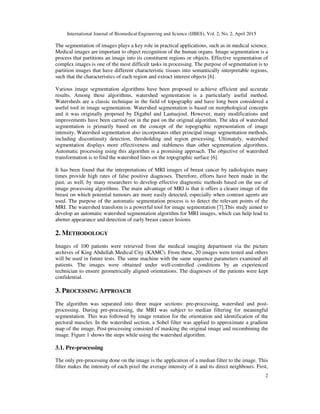 International Journal of Biomedical Engineering and Science (IJBES), Vol. 2, No. 2, April 2015
2
The segmentation of images plays a key role in practical applications, such as in medical science.
Medical images are important to object recognition of the human organs. Image segmentation is a
process that partitions an image into its constituent regions or objects. Effective segmentation of
complex images is one of the most difficult tasks in processing. The purpose of segmentation is to
partition images that have different characteristic tissues into semantically interpretable regions,
such that the characteristics of each region and extract interest objects [6].
Various image segmentation algorithms have been proposed to achieve efficient and accurate
results. Among these algorithms, watershed segmentation is a particularly useful method.
Watersheds are a classic technique in the field of topography and have long been considered a
useful tool in image segmentation. Watershed segmentation is based on morphological concepts
and it was originally proposed by Digabel and Lantuejoul. However, many modifications and
improvements have been carried out in the past on the original algorithm. The idea of watershed
segmentation is primarily based on the concept of the topographic representation of image
intensity. Watershed segmentation also incorporates other principal image segmentation methods,
including discontinuity detection, thresholding and region processing. Ultimately, watershed
segmentation displays more effectiveness and stableness than other segmentation algorithms.
Automatic processing using this algorithm is a promising approach. The objective of watershed
transformation is to find the watershed lines on the topographic surface [6].
It has been found that the interpretations of MRI images of breast cancer by radiologists many
times provide high rates of false positive diagnoses. Therefore, efforts have been made in the
past, as well, by many researchers to develop effective diagnostic methods based on the use of
image processing algorithms. The main advantage of MRI is that it offers a clearer image of the
breast on which potential tumours are more easily detected, especially when contrast agents are
used. The purpose of the automatic segmentation process is to detect the relevant points of the
MRI. The watershed transform is a powerful tool for image segmentation [7].This study aimed to
develop an automatic watershed segmentation algorithm for MRI images, which can help lead to
abetter appearance and detection of early breast cancer lesions.
2. METHODOLOGY
Images of 100 patients were retrieved from the medical imaging department via the picture
archives of King Abdullah Medical City (KAMC). From these, 20 images were tested and others
will be used in future tests. The same machine with the same sequence parameters examined all
patients. The images were obtained under well-controlled conditions by an experienced
technician to ensure geometrically aligned orientations. The diagnoses of the patients were kept
confidential.
3. PROCESSING APPROACH
The algorithm was separated into three major sections: pre-processing, watershed and post-
processing. During pre-processing, the MRI was subject to median filtering for meaningful
segmentation. This was followed by image rotation for the orientation and identification of the
pectoral muscles. In the watershed section, a Sobel filter was applied to approximate a gradient
map of the image. Post-processing consisted of masking the original image and recombining the
image. Figure 1 shows the steps while using the watershed algorithm.
3.1. Pre-processing
The only pre-processing done on the image is the application of a median filter to the image. This
filter makes the intensity of each pixel the average intensity of it and its direct neighbours. First,
 