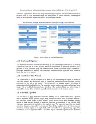 International Journal of Biomedical Engineering and Science (IJBES), Vol. 2, No. 2, April 2015
3
watershed segmentation divides the image into meaningful regions, which describe structures in
the MRI, such as large continuous bright and dark patches of similar intensity. Smoothing the
image in pre-processing reduces the number of meaningless regions.
Figure 1. Steps in using the watershed algorithm
3.1.1. Rotation and Alignment
The algorithm defines the orientation of the image by first computing a summation of all intensity
values in a given row. It locates the rows where the summations are above the threshold and it
proceeds to rotate the image if the row is located below the top 20% of the image. Afterwards, a
histogram equalisation is applied, which increases contrast to define better the areas within the
breast that may be of interest.
3.1.2. Identification of the Pectorals
The identification of the pectoral muscles is done by first determining the region of interest in
which the muscles will be located, such as finding the torso/breast border and then ignoring
everything to the left of the border. This is effective, as pectoral muscles in almost all
circumstances lie behind the breasts. The remaining portion is then converted to a black and white
image with a modified histogram-based threshold. The resulting black and white image is
scanned for an area of the minimum size and vertical orientation of the pectoral muscle.
3.2. Watershed Algorithm
The first step is to apply the Sobel filter to the MRI[8]. This is used to approximate a gradient
map of the image. In this gradient image, sharp changes in contrast, such as the edge between a
dark and light region, appear as high intensity points, while regions with monotone intensity
appear as dark patches. Instead of applying watershed segmentation to the original MRI,
watershed segmentation is applied to this gradient map. The watershed algorithm can handle
monotone plateaus poorly and it over-segments them. In the gradient, however, these areas are
monotone, so they appear as a single dark patch surrounded by a high intensity edge at the
boundaries, which is segmented better. A list of the regions created by segmentation is stored and
 