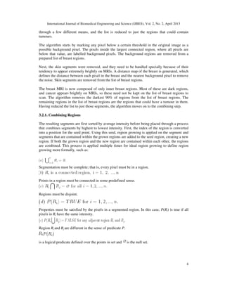 International Journal of Biomedical Engineering and Science (IJBES), Vol. 2, No. 2, April 2015
4
through a few different means, and the list is reduced to just the regions that could contain
tumours.
The algorithm starts by marking any pixel below a certain threshold in the original image as a
possible background pixel. The pixels inside the largest connected region, where all pixels are
below that value, are labelled background pixels. The background regions are removed from a
prepared list of breast regions.
Next, the skin segments were removed, and they need to be handled specially because of their
tendency to appear extremely brightly on MRIs. A distance map of the breast is generated, which
defines the distance between each pixel in the breast and the nearest background pixel to remove
the noise. Skin segments are removed from the list of breast regions.
The breast MRI is now composed of only inner breast regions. Most of these are dark regions,
and cancer appears brightly on MRIs, so these need not be kept on the list of breast regions to
scan. The algorithm removes the darkest 90% of regions from the list of breast regions. The
remaining regions in the list of breast regions are the regions that could have a tumour in them.
Having reduced the list to just those segments, the algorithm moves on to the combining step.
3.2.1. Combining Regions
The resulting segments are first sorted by average intensity before being placed through a process
that combines segments by highest to lowest intensity. First, the index of the region is converted
into a position for the seed point. Using this seed, region growing is applied on the segment and
segments that are contained within the grown regions are added to the seed region, creating a new
region. If both the grown region and the new region are contained within each other, the regions
are combined. This process is applied multiple times for ideal region growing to define region
growing more formally, such as:
Segmentation must be complete; that is, every pixel must be in a region.
Points in a region must be connected in some predefined sense.
Regions must be disjoint.
Properties must be satisfied by the pixels in a segmented region. In this case, P(Ri) is true if all
pixels in Ri have the same intensity.
Region Ri and Rj are different in the sense of predicate P.
is a logical predicate defined over the points in set and is the null set.
 