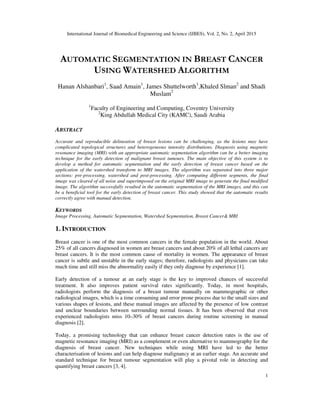 International Journal of Biomedical Engineering and Science (IJBES), Vol. 2, No. 2, April 2015
1
AUTOMATIC SEGMENTATION IN BREAST CANCER
USING WATERSHED ALGORITHM
Hanan Alshanbari1
, Saad Amain1
, James Shuttelworth1
,Khaled Slman2
and Shadi
Muslam2
1
Faculty of Engineering and Computing, Coventry University
2
King Abdullah Medical City (KAMC), Saudi Arabia
ABSTRACT
Accurate and reproducible delineation of breast lesions can be challenging, as the lesions may have
complicated topological structures and heterogeneous intensity distributions. Diagnosis using magnetic
resonance imaging (MRI) with an appropriate automatic segmentation algorithm can be a better imaging
technique for the early detection of malignant breast tumours. The main objective of this system is to
develop a method for automatic segmentation and the early detection of breast cancer based on the
application of the watershed transform to MRI images. The algorithm was separated into three major
sections: pre-processing, watershed and post-processing. After computing different segments, the final
image was cleared of all noise and superimposed on the original MRI image to generate the final modified
image. The algorithm successfully resulted in the automatic segmentation of the MRI images, and this can
be a beneficial tool for the early detection of breast cancer. This study showed that the automatic results
correctly agree with manual detection.
KEYWORDS
Image Processing, Automatic Segmentation, Watershed Segmentation, Breast Cancer& MRI
1. INTRODUCTION
Breast cancer is one of the most common cancers in the female population in the world. About
25% of all cancers diagnosed in women are breast cancers and about 20% of all lethal cancers are
breast cancers. It is the most common cause of mortality in women. The appearance of breast
cancer is subtle and unstable in the early stages; therefore, radiologists and physicians can take
much time and still miss the abnormality easily if they only diagnose by experience [1].
Early detection of a tumour at an early stage is the key to improved chances of successful
treatment. It also improves patient survival rates significantly. Today, in most hospitals,
radiologists perform the diagnosis of a breast tumour manually on mammographic or other
radiological images, which is a time consuming and error prone process due to the small sizes and
various shapes of lesions, and these manual images are affected by the presence of low contrast
and unclear boundaries between surrounding normal tissues. It has been observed that even
experienced radiologists miss 10–30% of breast cancers during routine screening in manual
diagnosis [2].
Today, a promising technology that can enhance breast cancer detection rates is the use of
magnetic resonance imaging (MRI) as a complement or even alternative to mammography for the
diagnosis of breast cancer. New techniques while using MRI have led to the better
characterisation of lesions and can help diagnose malignancy at an earlier stage. An accurate and
standard technique for breast tumour segmentation will play a pivotal role in detecting and
quantifying breast cancers [3, 4].
 
