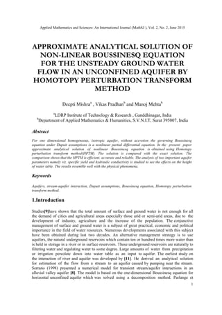 Applied Mathematics and Sciences: An International Journal (MathSJ ), Vol. 2, No. 2, June 2015
1
APPROXIMATE ANALYTICAL SOLUTION OF
NON-LINEAR BOUSSINESQ EQUATION
FOR THE UNSTEADY GROUND WATER
FLOW IN AN UNCONFINED AQUIFER BY
HOMOTOPY PERTURBATION TRANSFORM
METHOD
Deepti Mishraa
, Vikas Pradhanb
and Manoj Mehtab
a
LDRP Institute of Technology & Research , Ganddhinagar, India
b
Department of Applied Mathematics & Humanities, S.V.N.I.T, Surat 395007, India
Abstract
For one dimensional homogeneous, isotropic aquifer, without accretion the governing Boussinesq
equation under Dupuit assumptions is a nonlinear partial differential equation. In the present paper
approximate analytical solution of nonlinear Boussinesq equation is obtained using Homotopy
perturbation transform method(HPTM). The solution is compared with the exact solution. The
comparison shows that the HPTM is efficient, accurate and reliable. The analysis of two important aquifer
parameters namely viz. specific yield and hydraulic conductivity is studied to see the effects on the height
of water table. The results resemble well with the physical phenomena.
Keywords
Aquifers, stream-aquifer interaction, Dupuit assumptions, Boussinesq equation, Homotopy perturbation
transform method.
1.Introduction
Studies[9]have shown that the total amount of surface and ground water is not enough for all
the demand of cities and agricultural areas especially those arid or semi-arid areas, due to the
development of industry, agriculture and the increase of the population. The conjunctive
management of surface and ground water is a subject of great practical, economic and political
importance in the field of water resources. Numerous developments associated with this subject
have been obtained during last two decades. An alternative management strategy is to use
aquifers, the natural underground reservoirs which contain ten or hundred times more water than
is held in storage in a river or in surface reservoirs. These underground reservoirs are naturally to
filtering water and regulating water to some degree. Large amounts of water from precipitation
or irrigation percolate down into water table as an input to aquifer. The earliest study on
the interaction of river and aquifer was developed by [11]. He derived an analytical solution
for estimation of the flow from a stream to an aquifer caused by pumping near the stream.
Serrano (1998) presented a numerical model for transient stream/aquifer interactions in an
alluvial valley aquifer [8]. The model is based on the one-dimensional Boussinesq equation for
horizontal unconfined aquifer which was solved using a decomposition method. Parlange et
 