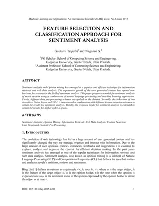 Machine Learning and Applications: An International Journal (MLAIJ) Vol.2, No.2, June 2015
DOI : 10.5121/mlaij.2015.2201 1
FEATURE SELECTION AND
CLASSIFICATION APPROACH FOR
SENTIMENT ANALYSIS
Gautami Tripathi1
and Naganna S.2
1
PG Scholar, School of Computing Science and Engineering,
Galgotias University, Greater Noida, Uttar Pradesh.
2
Assistant Professor, School of Computing Science and Engineering,
Galgotias University, Greater Noida, Uttar Pradesh.
ABSTRACT
Sentiment analysis and Opinion mining has emerged as a popular and efficient technique for information
retrieval and web data analysis. The exponential growth of the user generated content has opened new
horizons for research in the field of sentiment analysis. This paper proposes a model for sentiment analysis
of movie reviews using a combination of natural language processing and machine learning approaches.
Firstly, different data pre-processing schemes are applied on the dataset. Secondly, the behaviour of two
classifiers, Naive Bayes and SVM, is investigated in combination with different feature selection schemes to
obtain the results for sentiment analysis. Thirdly, the proposed model for sentiment analysis is extended to
obtain the results for higher order n-grams.
KEYWORDS
Sentiment Analysis; Opinion Mining; Information Retrieval; Web Data Analysis; Feature Selection;
User Generated Content; Pre-Processing.
1. INTRODUCTION
The evolution of web technology has led to a huge amount of user generated content and has
significantly changed the way we manage, organize and interact with information. Due to the
large amount of user opinions, reviews, comments, feedbacks and suggestions it is essential to
explore, analyze and organize the content for efficient decision making. In the past years
sentiment analysis has emerged as one of the popular techniques for information retrieval and
web data analysis. Sentiment analysis, also known as opinion mining is a subfield of Natural
Language Processing (NLP) and Computational Linguistics (CL) that defines the area that studies
and analyzes people‟s opinions, reviews and sentiments.
Bing Liu [1] defines an opinion as a quintuple <oi, fij, soijkl, hi, tl>, where oi is the target object, fij
is the feature of the target object oi, hi is the opinion holder, tl is the time when the opinion is
expressed and soijkl is the sentiment value of the opinion expressed by the opinion holder hi about
the object oi at time tl.
 