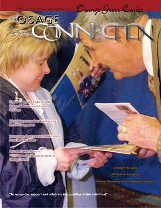 A Publication for Friends and Supporters of
                                                   Orange Grove Center
 THE
      OSAGE
  Vol. 2, Issue 2
  March - June 2008




Capital Campaign kicks off with
former Alabama coach Gene
Stallings


Firstgiving.com makes donating easy
for OGC supporters


Learn more about a recent Autism study
from Dr. Rick Rader


See what sports ﬁgure is
“Vol”unteering his time to speak at
Orange Grove!

                                                                          Community Recycling

                                                                         OGC Retirees Recognized

                                                             Disaster Planning for the developmentally disabled



“To recognize, support and celebrate the qualities of the individual”
 