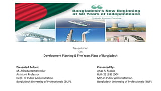 Presentation
On
Development Planning & Five Years Plans of Bangladesh
Presented By-
Anas Al Masud
Roll- 2216311004
MSS in Public Administration.
Bangladesh University of Professionals (BUP).
Presented Before:
M. Ashaduzzaman Nour
Assistant Professor
Dept. of Public Administration
Bangladesh University of Professionals (BUP).
 