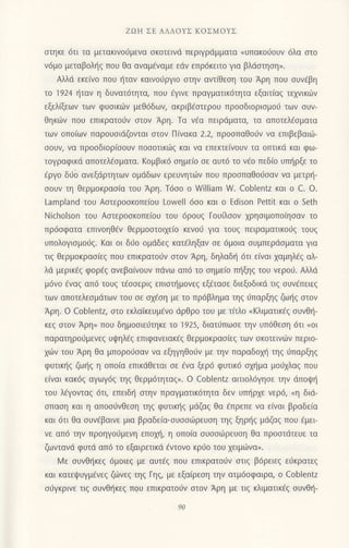 ZοΗ ΣΕ ΑΛΛoYΣ KoΣMoYΣ
στηκε 6τι τα μετακινoυμενα σκoτειvd περιγραμματα "υπακoιjoUν dλα στo
ν6μo μεταβoληζ πoυ θα αναμavαμε εdν επρ6κειτo Yια βλdστηση>.
Αλλd εκε(νo πoυ {ταv καιvoιiργιo oτην αντiθεoη τoυ Αρη πoυ oυv€βη
τo ']924
ηταv η δυvατ6τητα, πoυ €γινε πραγματικ6τητα εξαιτiαg τεxvικιirν
εξελξωv τωv φυoικιilv μεθ6δων, ακριβfoτερoυ πρooδιoριoμoιj τωv oυν-
θηκιilν πoυ επικρατoιjν oτoν Αρη. Τα νfα πειρdματα, τα απoτελ€oματα
των oπoiων παρoυoιdζovται oτoν Π(vακα 2.2, πρooπαθoιiv να επιβεβαιιil-
ooυν, να πρooδιoρiooυν πoooτικιilg και να επεκτεινoUν τα oπτικd και φω-
τoγραφικd απoτελ€σματα. Koμβικ6 oημεio oε αυτ6 τo v€o πεδ[ο υπl]ρξε τo
€ργo διjo ανεξdρτητων oμdδων ερευνητιilv πoυ πρoοπαθοιioαν vα μετρlj-
ooυv τη θερμoκραo(α τoυ Αρη. Τ6oo o WilIiam W. Coblentz και o C. o.
Lamρland τoυ Αoτερooκoπε(oυ Lowell 6oo και o Εdison Pettit και o Seth
Νicholson τoυ Aαιερooκoπε(oυ τoυ 6ρoυq Γoυfiooν 1ρηoιμoπo(ηoαν τo
πρ6oφατα επινoηθ€v θερμooτoιxε(o κενo6 για τoυg πειραματικoιjg τoυg
υπoλoγιoμoιlq. Kαι oι διio oμdδεg κατ€ληξαν oε 6μoια oυμπερdσματα για
τιq θερμoκραo(εg πoυ επικρατo6ν oτoν Αρη, δηλαδt] 6τι ε(ναι xαμηλ€g αλ-
λd μερικ€g φoρig ανεβαivoυv πdvω απd τo oημε(o πι]ξηq τoυ vερo6. Αλλιi
μ6vo dναg απ6 τoυg τEooεριg επιoπ]μovεq εξdταoε διεξoδικιi τιξ σUvεπειεζ
τωv απoτελεoμdτων τoυ oε ox€oη με τo πρ6βλημα τηg ιjπαρξηg ζωηg oτoν
Αρη. o Coblentz, οτo εκλαiκευμ€vo dρθρo τoυ με τ(τλo nKλιματικEg ουvθ{-
κεξ στoν Αρη,} πoυ δημoοιε6τηκε τo 1925, διατυπωσε την υπ6θεoη 6τι .,oι
παρατηρoιiμενεg υψηλ€ζ επιφανειακ€q θερμoκραo(εg των oκoτεινιliν περιo-
xιilv τoυ Αρη θα μπoρo0oαν vα εξηγηθo6ν με τηv παραδoμ] τηg ιjπαρξηg
φυτικ{q ζω{q η oπo[α επικdΘεται oε €να ξερ6 φυτικd αμ]μα μoιjxλαq πoυ
ε(ναι κακ6q αγωγ69 τηq Θερμ6τηταq". o Coblentz αιτιολdγηoε την ιiπoιp{
τoυ λ€γovταg 6τι, επειδ{ oτηv πραγματικdτητα δεν υπ{ρxε νερ6, nη διd-
σπαση και η απoo6νθεoη τηq φυτικ{q μdζαq Θα fπρεπε vα ε(ναι βραδεiα
και 6τι θα oυviβαιvε μια βραδε(α,oυooιilρευση τηs ξηρt]q μιiζαq πoυ 6μει
νε απ6 την πρoηγo0μενη επoxη, η oπo(α oυooιiiρευoη Θα προoτdτευε τα
ζωντανd φυτd απ6 τo εξαιρετικd €ντoνo κριjo τoυ xειμιiivα,.
lιi1ε oυvθf1κεq 6μoιεq με αυτ€q πoυ επικρατoιjν oτιq β6ρειεg ε0κρατεg
καt κατεψUγμενεξ ζιiινεq τηq Γηq, με εξα(ρεoη την ατμ6oφαιρα, o coblentz
o0γκρινε τιg oυvΘ{κεg πoυ επικρατο0ν oτoν Αρη με τιq κλιματικ€q oυvθ{-
 