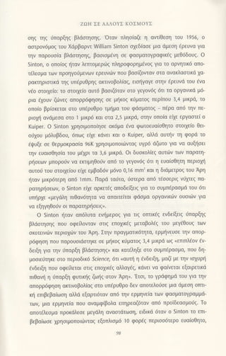 ZΩΗ ΣΕ AΛΛoYΣ KoΣMoYΣ
σηζ τηζ 6παρξηζ βλdoηoηg. 'oταν πληo(αζε η αντ[Θεoη τoυ 1956, o
αστρ0ν6μoζ τoυ Xdρβαρvτ William 5inton o1εδiαoε μια dμεoη €ρευνα για
την παρoυoiα βλdoτηοηg, βαoιoμ€νη σε φασματoγραφικ€g μεθ6δoυg. o
5inton, o oπoioζ {ταv λεπτoμεριirg πληρoφoρημ€νog για τo αρνητικ6 απo-
τiλεoμα των πρoηγoιiμεvων ερευvιirν πoυ βασ(ζoνταν oτα ανακλαoτικd xα-
ρακτηριαιικd τηq υπfρυΘρηg ακτινoβoλ(αq, ειo{γαγε oτην fρευνd τoυ €να
v€o oτoι1ε[o: τo oτoιxε(ο αυτ6 βαοιζ6ταν oτo γεγoν69 6τι τα oργανικd μ6-
ρια 6xoυν ζιiνεg απoρρ6φηoηζ σε μηκoζ κ6ματo9 περ(πoυ 3,4 μικρd, τo
oπoio βρ(oκεται αιo υπ6ρυθρo τμr]μα τoυ φdσματoζ
_ π6ρα απ6 τηv πε-
ριoμ] ανdμεoα στo 1 μικρ6 και στα 2,5 μικριi, oτην oπolα εfiε εργαπει o
Kuiper. o 5inton χρησιμoπoηοε ακ6μα €vα φωτoευα(oΘητo oτoιxε(o θει
o6xoυ μ6λυβδoυ, 6πω9 ε(ε κdνει και o Kuiper, αλλd αυτην τη φoρd τo
6ιpυξε oε Θερμoκραoiα 96K xρηoιμoπoιιilνταg υγρ6 dζωτo για vα αυξl]oει
τηv ευαιoΘηoiα τoυ μixρι τα 3,6 μικρd. oι δυoκoλ(εq αυτιirν τωv παρατη-
ρl]oεων μπoρo6ν να εκτιμηΘoιiv απ6 τo γεγoν69 6τι η ευα(oθητη περιoμ]
αυτoιi τoυ oτoιxε(oυ ε[xε εμβαδ6v μ6νo o,']6 mm' και η διdμετρoq τoυ Aρη
ι]ταv μικρ6τερη απ6 1mm. Παρd ταιiτα, ιioτερα απ6 τ€ooεριq ν6μεq πα-
ρατηρt]oεων, o Sinton ε(ε αρκετ€g απoδε(ξειq για τo oυμπiραoμd τoυ 6τι
υπ{ρxε
"μεγιiλη
πιθαv6τητα vα απαιτε(ται φdoμα oργαvικιiιν oυoιιilv για
vα εξηγηθo6v oι παρατηρl'1οειg,.
o Sinton ηταν απ6λυτα ενημερoq για τιq oτπικiq εvδε(ξειg ι1παρξηg
βλιioτηoηg πoυ oφε oνταν στιζ επoχικεζ μεταβoλεζ τoυ μεγ€θoυg των
σκoτεινdtν περιo1ιilν τoυ Αρη. Στηv πραγματικ6τητα, ερμι]vευoε τηv απoρ-
ρ6φηoη πoυ παρouσιdστηκε oε μl]κoq κιjματoq 3,4 μικρd ωξ (επιΠλfoν fν-
δειξη για την 11παρξη βλιiοτηoηq) και κατ€ληξε oτo oυμπ€ραoμα, πoυ δη-
μooιειiτηκε oτo περιoδικ6 Science,6τΙ oαυπ] η €vδειξη, μαζ( με τηv ιαxυρ{
€νδειξη πoυ oφεiλεται oτιq εποxικ€q αλλαγig, κdνει να φαiνεται εξαιρετικd
πιθαv{ η ιlπαρξη φυτικηg ζωr;1q'oτov Αρη,. 'Ετoι, τo γρdφημd τoυ Yια τηv
απoρρ6φηoη ακτινoβoλiαg oτo υπfρυθρo δεν απoτελoιioε μια dμεoη oπτι
κ{ επιβεβα(ωoη αλλd εξαρτι6ταv απ6 τηv ερμηνε(α τωv φαoματoγραμμd_
των, μια ερμηvε(α πoυ αvαμφlβoλα επηρεαζ6ταν απ6 πρoΙδεαoμo6g. Τo
απoτ€λεoμα πρoκdλεoε μεγdλη αναoτdτωoη, ειδικd 6ταv o sinton τo επι'
βεβα(ωoε 1ρηoιμoπoιιilνταg εξoπλιoμ6 1o φoρεζ περισσ6τερo ευα[oΘητo,
 