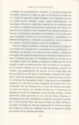 ZΩΗ ΣE ΑΛΛoYΣ KoΣMoYΣ
τη βoηΘεια των διαστημ6πλ0ιωη απαιτoJσε τη διατιiπωση Θεμελιωδιiν
ερωτημιiτων oxετικιi με τη φι1oη τηg ζω{g, με απoτ€λεoμα για πριirιη φo-
ρd vα εμπλακεi oημαvτικ6q αριθμ6q βιoλ6γων oε €να εψε(ρημα τo oπo(o,
για μεγdλo xρovικ6 διdoτημα, υπ{ρξε περιoμ] δραοτηρι6τητα9 των
αστρον6μωv. Ν4oλoν6τι η παριiτoλμη απ6φαoη για την αναζl]τηoη ζωηq
oτov Αρη με τη βoηθεια διαoτημ6πλoιων oημαδει1τηκε απ6 6ντoνε9 δια-
φων(εq, απ6 τη oτιγμl] πoυ αυτη η απ6φαoη €γινε απoδεκτt], απoτ€λεoε τo
κ(νητρo τoυ αμερικαvικo6 διαoτημικo6 πρoγρdμματog. Kαι μoλoν6τι βαθ-
μιαiα επιτε01θηκε συναιvεση για τα απoτελ€oματα, η παραι]ρηoη με τη
βot]θεια διαοτημ6πλoιων _ ακ6μα και αν επιxειρoιJvταν απ6 την επlφdνεια
τoυ πλανtiτη _ παρoυo(αζε oiγoυρα τα δικιi τηg πρoβλ{ματα.
Παριi τιg o6γxρoνεζ μεθ6δ0υζ, τo ξεκivημα τηg Διαoτημικ{q Eπoμ]g δε
oυvεπαγ6ταv την απ6ρριιpη 6λωv των δεδoμ6vωv Πoυ πρoιjπηρχαν η τηv
Uπoβdθμιση τηg oημαο(αq των επiγειωv μελετιilν. Αvτ(θετα, o oxεδιαoμ6q
δαπανηριilv διααιημ6πλoιωv δημιoιjργηoε μια ακ6ρεαιη ανdγκη για oπoια-
δt]πoτε δεδoμ€vα μπoρo6oαv vα απoκτηθo0v oxετικd με τov Αρη και με
oπoιovδ{πoτε τρ6πo. Mε εξα(ρεoη τιq διιliρυγεq, η κληρovoμιd τoυ Lowell
oυν€xιζε να πα(ζει ivα oημαντlκ6 ρdλo, τ6oo ωq κivητρo για την εξερειiνη-
oη τoυ κ6κκινoυ πλανl]τη 6oo και ωξ πηγη πληρoφoρ(αg, γεγov6g πoυ
απoτελε( κoιv6 xαρακτηριoτικd τηq €ρευναq για τηv ιiπoρξη ζωr]g oτov
Αρη πoυ ξεκ(νηoε τoν 206 αιιilvα. o Loνell dφησε τoυλdxιoτoν διio κληρo-
voμιdq. H μiα εixε απoρριφΘε( oλoκληρωτικd. H dλλη {ταν ακdμα ζωνταvr]
με τo ξεκ(vημα τηq Διααιημιn]g Επoμ]q. H κληρoνoμιd πoυ απoρρiφθηκε
αναφερ6ταv σε εναv Aρη, o oπo(og διαox(ζεται απ6 διιilρυγεq πoU κατα-
oκευιioτηκαv απ6 τoυg κατolκoυg τoυ, με oκoπ6 τηv καλιjτερη αξιoπo(ηoη
τoυ vερoιj πoυ απ€μεινε οτov dνυvδρo πλαvfτη τoυq. H κληρoνoμιιi πoυ
παρ€μενε r]ταν αυπ] πoυ αναφερ6ταν oε €ναv ιivυvδρo πλαvr]τη, o oπo(oq
παρoυoιdζει μεγdλη oμoι6τητα με τη Γη, και €xει πιθαv6v βλιioτηoη. η
ατμooφαιρικ{ τoυ πiεoη υπoλoγιζ6ταν oε περ(πoυ 85 μιλιμπdρ εvιi υπr]ρ_
xαv o' αυτdν περιox€q πdγoυ απ6 vερd πoU ελιωνε και €πηζε αvdλoγα με
τιg εποx€q. H oυv€xιoη τηq δε6τερηq κληρovoμιdg τoυ LowelΙ στη Διασrη-
μικ{ Επoμ] και η τελικ{ τηξ κατdρριψη απoτελoιjν τα δραματικd στoιχε(α
μιαg ιοτoρlαg πoυ δε διαφ6ρει απd δρdμα.
102
 