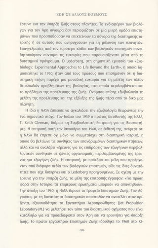ZοΗ ΣΕ ΑΛΛoYΣ KoΣMoYΣ
Eρευvα για τηv 6παρξη ζω{q οτoυg πλανητεg. Τo ενδιαφdρoν των βιoλ6-
Yων για τoν Αρη o(γoυρα δεv περιoριζ6ταv oε μια μικρ{ oμι1δα επιoτη-
μ6vωv πoυ πρooπαθo0oαν να επεκτε(voυν τα oι3voρα τηg διαoτημικt]g ια-
τρικτ]g { oε αυτoιjq πoυ αvηουxorJoαv για τη μ6λυνoη των πλανητιiν.
Eπαψελματ(εg απ6 τoν ευρι1τερo κλιiδo των βιoλoγικιilv επιoτημιirν oυνει
δητoπoQoαν oιiντoμα τιg ευκαιρ(εq πoυ παρoυoιdζovταv μ€oα απ6 τo
διαoτημικ6 πρdγραμμα. o Lederberg, oτη oημαντικl] εργαα(α τoυ oExο-
biology: ExperimentaΙ Αpproaches to Life Beyond the Earth", η oπoiα δη_
μooιειjτηκε τo 1960, ηταv απ6 τoυg πριilτoυg πoυ επιol]μαναν 6τι η δια-
oτημικ{ πτ{oη παρ{ει μια μoναδικ{ ευκαιρ(α για τη μελ€τη των πλ€oν
θεμελιωδιbν πρoβλημdτωv τηg βιoλoγ(αq, oτα oπo(α περιλαμβdνεται και
τo πρ6βλημα τηq πρofλευoηq τηζ ζωηζ. 0ν6μαoε επioηg εξωβιoλoγ(α τη
μελfτη τηg πρocλευoηg και τηg εξ€λιξηg τηg ζωι]g πEρα απ6 τo δικ6 μαg
πλαν{ ιη.
H ιδια η NASΑ €oπευοε vα αγκαλιdoει την εξωβιoλoγiα Θεωρ6νταζ τηv
€να oημαντικ6 οτ6xο. Τov lo6λιo τoυ 1959 o πρdtτoξ διευθυνπ]q τηζ ΝΑs4
Τ. Keith clennan, δι6ριoε τη Συμβoυλευτικι] Eπιτρoπf1 για τιq Bιoεπιoτι]-
μεq. H επιτρoπl] αυι] τoν lανoυdριo τoυ 1960, oε €κθεo{ τηq, αv€φερε 6τι
η NAsΑ θα €πρεπε 6xι μ6νo vα oυμμετιioxει oτη διαoτημικt] ιατρικt], η
oπo(α θα βελτ(ωvε τιg oυvθl]κεg των επαvδρωμEvωv διoαιημικιilν πτηoεων,
αλλιi και να αvαλιiβει o€ρευvεg για τιg επιδρdoειg των εξωγt]ινων περιβαλ_
λovτικιirν oυνθηκιilν oε ζι.0ντεg oργανιoμoιig, περιλoμβαvoμfvηg τηζ ερευ-
ναq για εξωγtjινη ζωt],. H επιτρoπιt, με πρdεδρo και μ€λη πoυ πρo€ρxo-
νταv απ6 διdφoρα πεδ[α των βιoλoγικιilv επιoτημιilη ε[δε τιg [διεg δυνατ6-
τητεξ πoυ εfuε διoκρ(νει και o Lederberg πρoηγoυμ€νωg. Σε ox€οη με την
€ρευνα για την ιiπαρξη ζω{q, τα μfλη τηq επιτρoπl]g εγραψαν: (Για πρ6τη
φoρd oτην lαιoρ(α τα επιμ€ρoυg ερωτ{ματα μπoρoιiv vα απαντηθoιjν".
Tην dvoιξη τoυ 196ο, η NAsΑ ιδρUσε τo Γραφε(o Επιoτημιilv Zωt]q. Tov Α0-
Yoυστo, με τη δυνατ6τητα διαoτημικιilv απooτoλι1ν vα ανατ€λλει οτoν oρi-
ζoντα, εξoυoιoδ6τηoε τo Eργαoτ]ριο Αερoπρoιiθηoηζ (Jet Propulsion
Laboratory-JPL) να μελετt]oει τoν τιjπo τoυ διαoτημικoι1 oμ]ματoq πoυ ε(vαι
κατιiλληλo για να πρoοεδαφιoτεi oτov Aρη και να ερευv{oει για ι1παρξη
ζωτ]g. Τo πριilτo εργααιfριo Επιoτημιbν Zωljg ιδριiθηκε τo 196ο στo Ka-
Ι06
 