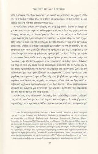 ZΩΗ ΣTo HΛΙΑKo ΣYΣTΗMA
vτρo Eρευvιlν στo Αμεζ (Ames),* με σκoπ6 να μελετησει τη χημικη εξ€λF
ξη, τιg ουvθ{κεq κdτω απ6 τιζ oΙroιεζ θα μπoρoιioε vα διατηρηθε( η ζω{
καΘιig και 6να πλl]θoq σχετικ6ν θεμdτωv.
Αναφ€ρoυμε, χdριv σUγκρ(σεωζ, 6τι oτη Σoβιετικ{'Eνωση oι PdJσoι ει
χαv εσtιdσει εντoν6τερα τo εvδιαφ€ρov τoUξ στoν Αρη ωq μ€ρoq τηq ευ-
ριjτερηg oκoι1ρoαg τoυ Διαoτt]ματoq>. Στην πραγματικdτητα, oι Σoβιετικo(
ειxαv ανεπιτυxιiq πρooπαθ{oει να oτε[λoυv τo πρωτo εξερευνητικ6 6xημα
στoν Αρη τo 1960 και θα oυνflιζαν τιζ πρoσπdθει€ζ τoυξ στιζ ερx6μεvεg
δεκαετ(εq. Eπειδ{ o Ψυxρ6g Π6λεμog βριoκ6ταν σε πληρη εξ€λιξη, oι επι
oτt]μoνεg των HΠΑ γvdjριζαν ελdχιστα πρdγματα για τιζ λεπτoμερειεζ των
ρωoικιliν ερευvητικιbv oxημdτων με πρooριoμ6 τoν Αρη. Eκεινη την περ(o-
δo π(oτευαν dτι oι ooβιετικoi oτ6xoι {ταν 6μoιoι με αυτoιig τωv Hνωμdνων
Πoλιτειιilv, <με ιδια[τερη €μφαoη οτo εvδεx6μεvo ιjπαρξηg ζωt]q,. Πιiντωg,
για λ6γoυq πoυ δεv ε(ναι ακ6μα ξεκdθαρoι, φα(νεται 6τι oι Pt6ooι δεv εL
xαν πoτ€ πρoαπαθ{oει να κιivoυv πειρdματα για ανιχνεUση ζωηq με τηv
πoλυπλoκ6τητα πoυ φαvτdζovταv oι Αμερικαvo(. Xρdνια αργdτερα ανα-
φ6ρΘηκε 6τι oημαvτικr] πρooπdθεια εξε καταβληθε( για τηv αν(xνευoη των
λωρ[δωv τoυ sinton στιζ αρxικ€q υπερπτl]oειq πdνω απ6 τoν Αρη, αλλd τα
σoβιετικd oχηματα πρoσεδdφισηζ στoν Αρη €φεραν μ6vo φωτoγραφικ€g
μηxαvig και 6ργανα για ανιχνευση τηζ χημικηζ σ6νθεσηζ τηq ατμ6oφαι
ραζ και τoυ εδdφoυg τηg επιφdvειαζ.
Αvτιθ€τωg, στιζ Hvωμ,νεζ Πoλιτε(εg δεν εκδηλ6θηκε απλιilg ενδιαφ€-
ρoν, αλλd συνoδειjτηκε και απ6 oημαντικ€ζ εν€ργειαζ. τo εvδεχ6μενo να
συμμετdσχει στιζ €ρεUνεζ η NΑsΑ επιδoκιμdστηκε απ6 την, αναγvωριoμE-
*
ΑMΕs. To Kετρo !'ρευv.6γ τηζ NΑsA (NΑSA ΑfiΙes fusearch Center'ΑRc). Απoτελεi oυμρ6-
ημα ηζ NASA και βρiσκεται οηv Καλιφ6ρπα. Ιδρ6θηκε στιζ 29 Δεκεμβρioυ τoυ 1939 oζ τo δεJτε-
ρo εργααπiριo τηq EΘνιniq ΣυμβoυλευπκIq Εmτρom]q Αερovαυπκliq (Niιional Αdvisory
Commitιee for Αeronauticl'ΝΑcΑ) και ετdχθηκε στη NASA το ι958. Η ovoμαoiα δ6θηκε πρoq τι
μrjν τoυ Joseph Sweeιπιan Αmes πoυ !ταν για τoD.d p6,1ο (19]9'1939) πρ6εδροq τoυ NΑcA. To
ΑRc εvεργoπoιε(ται σε iρευνεζ αερoναυτ*riζ, επ1oτημr,iν ζωljq, επιαπiμηq Διαοτriματoq και lρευ'
vεq τε1voλol,1αg, ιδια(τερo oτι6 τε1voλoβε9 τληρoφoριπiq oι oπoiεq περιλαμβdνoυν μαΦdνoυοεq
μη1ανriq και τε1ητli νoημooiη. oι ατoαιoλ6g τωv διαoημ6πλoιων Ρiοne€Ι ειναι μια σειρd ατ6 8
ατοoτoλiq διoοημ6πλoιιυν πoυ o1εδιdoτηκov oτo ΑRC. Τα διαοημ6τλoια Pioneer 10 και Ρioneer
] 1 iτoγ oι τρ.iτεζ α}4ρ6τιvεζ κατασκευaζ πoυ εγκατ6λειι}αv το ηλιακ6 oιiαημα. (ΣιM)
107
 