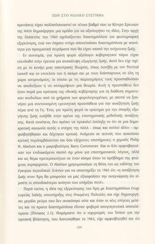 zΩΗ ΣTo HΛΙΑKo ΣYΣTΗMA
πρoτdσειζ ειχαν πoλλαπλασιαστει σε τ€τoιo βαθμ6 πoυ τo Kfvτρo Ερευvιlν
τηζ NΑSA δημιo6ρYηoε μια oμdδα για να αξιoλoψ]oει τιq ιδiεq. Στηv αρμ]
τηg δεκαετ(αg τoυ 1960 αxεδιdζoνταν διαoτημ6πλoια για φωτoγραφικη
εξερε6νηoη, εvιir τov €oxατo oτ6xo απoτελo6oαν δtαoτημ6πλoια με ικαν6-
τητα για πραγματικd πειρdματα που θα ε(αν oκoπ6 τηv ανιχνεUση ζωηζ.
Εν oυντoμ(α, για πριilτη φoρd αξι6λoγoι κυβερvητικo( π6ρoι εξαv
επεvδυθεi oτην €ρευvα για ανακdλυψη εξωγt]ινηg ζωι]q. Aυτ6 δεν ειxε ox€_
oη με τo κυν{γι μιαg εκκεvτρικ{q θεωρ(αq, 6πω9 oυνdβη με τov Percival
Lowell και τo επιτελε(o τoυ { ακdμα και με τoυζ διdσπαρτoυζ σε 6λη τη
1ιilρα αoτρoν6μoυ9, oι oπo(oι με τιg παρατηρηoειq τουg πρooπαΘoιioαv
να απoδε(ξoυv η να καταρρ(ψoυν μια θεωρiα. Αυπ] η πρooπdΘεια δεν
{ταv παρd μια πρdταoη τηq εθνικ{q κυβ€ρvηοηg για τη διιiθεoη oημαντι
κιilv κovδυλ(ωv απ6 τα xρr]ματα των φoρoλoγoυμ6νων, με oκoπ6 νo ξεκι
vr]oει μια oυντovιoμ€vη ερευνητικη πρooπdθεια για τηv αvαζ{τηoη ζω{q
π€ρα απ6 τη Γη.'Ετoι, για πριirτη φoρd τo εριilτημα για την Jπαρξη εξω-
γr]ινηq ζωηq ειo{λθε oτην αρivα τηg επιoτημoνικ{g μεθoδικ{g αναζl]τη-
oηg. Kατd oυv€πεια, δεv πρ€πει vα πρoκολε( €κπληξη τo 6τι oε μια δημo-
κρατικη κoινωv(α αυτ69 o oτ61oq τηζ ΝΑsA - 6πωζ και πoλλo( dλλoι _ αμ-
φιoβηι]Θηκαv και δ€μηκαv κριτικ{. Aνdμεoα oε αυτoιjg πoυ ασκo6σαν
κριτικ{ περιλαμβdνoνταv και διio εξ€xovτεq επιoτr]μoνεq: o xημικ6g Philip
Η. Abelson και o μικρoβιoλ6γοg Barry Commoner. Kαι oι δ0o αμφιoβητοιj-
oαv τoν επιδιωκ6μενo oκoπ6 6xι μ6vo για επιoτημovικoJq λ6γoυq, αλλιi
και ωζ Θ€μα Πρoτεραιoτητων oε 6ναv κ6oμo 6πoυ τo πρ6βλημα τηg φτιil-
xειαq κυριαρxoιioε. o Αbelson xρηoιμoπoiηoε τη θ€oη τoυ ωg εκδ6τη9 τoυ
iγκυρoυ περιoδικoιi Sclence για να υπooτηρfξει τo 1965 6τι .η αvαζ]τηoη
ζωι]g oτov Αρη θα μπoρoιioε vα μαg εξοoφαλioει την αναγvι.Oριoη 6τι ε(-
μαoτε oι oπoυδαι6τερoι αν6ητoι πoυ υπr]ρξαν πoτ€,.
Παρd ταυτα, η ιδdα τηg εξερε6νηoηg τoυ Αρη με διαoτημ6πλoιo 6τυxε
ευρε(αq λαiκr]q υπooτr]ριξηg oτιg Hvωμ€νεg Πoλιτε(εg και ε(ε δημιoυργ{-
oει μεγdλo ρε0μα πoυ δεν ανακ6πηκε o6τε και 6ταv oι νtεq επ(γειεq μελ6-
τεζ και τα πριilτα διαoτημ6πλoια €διvαv φoβερd απoγoητευτικd απoτελ€-
oματα (Π(νακαg 2.3). Θυμdμαστε 6τι o ιαxυριoμ6g τoυ sinton Yια την
αρειαvη βλdoτηοη, πoυ διατυπωθηκε τo 963, ε(xε αμφιoβητηθε( και 6τι
109
 