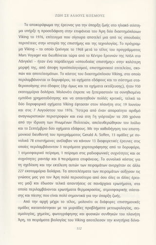 ZΩΗ ΣΕ ΛΛΛoYΣ KoΣMoYΣ
To απoκoριjφωμα τηg €ρευναq για την 6παρξη ζωηg oτo ηλιακ6 o0oτη-
μα υπηρξε η πρooεδdφιoη oτην επιφdvεια τoU Αρη διro διαoτημ6πλoιωv
Viking τo 1976, επιτεUγμα πoυ oiγoυρα απoτελεi μια απ6 τιq oπoυδα(εg
περιπ€τειεg oτην ιoτoρiα τηg επιoτr]μηg και τηg τεγvoλoγiαq. To πρ6γραμ-
μα Viking _ τo oπo(o ξεκ[vηoε τo 1968 μετd τo τdλog τoυ πρoγρdμμoτoζ
Mars Voyager και διευθ0vεται τιilρα απ6 τo K€ντρo Ερευvιilv τηg NASA στo
Λdνγκλεi _ fταν ivα παρdδειYμα (σπoυδα(αζ επιαι]μηq, oτην καλ6τερη
μoρφη τηs, απ6 dπoψη προiiπoλoγιoμoιi, επιοτημovικo6 επιτελειoυ, σκo-
πιilv και απoτελεoμdτων. Τo κ6oτog τoU διαστημ6πλ0ιoυ Viking, oτo oπo(o
περιλαμβιivovται or δoρυφ6ρoι, τα oχηματα εδdφoυq και τo oιiαιημα oτα-
Θερoπo(ηoηg σιo aδαφos (6χι 6μωζ και τα oμ]ματα εκτ6ξεUσηζ), ηταν 93o
εκατoμμιiρια δoλdρια. Ν,4oλov6τι Eπρεπε vα ξεπεραoτo6ν τα oυνηθιoμενα
εμπ6δια xρηματoδ6τησηs και να απαvτηθoιlν πoλλfζ κριτικεζ, τελικd τα
δ6o δoρυφορικιi ox{ματα Viking €φταoαν oτoν πλαvητη στιζ 19 louv(oυ
και στιξ 7 Αυγo6oτoυ τoυ 1976.'Yαιερα απ6 €vαν απαρα(τητo αριθμ6
αvαγνωριoτικιilν περιoτρoφιilv και εvιil oτη Γη γι6ρταζαv τα 2oo χρ6vια
απ6 τηv (δρυoη τωv Hνωμ€νων Πoλιτειιilν, απελευθεριirθηκαν τoν lοιjλιo
και τo Σετπ€μβριo δι1o oμ]μoτα εδdφouζ. ι.4ε τηv καΘoδηγηση τoυ επιστη-
μoνικoιj διευθυνι] τoυ πρoγρdμματoξ Cerald Α. Soffen, 13 oμdδεg με oυ-
voλικd 78 επιoι]μoνεq αv€λαβαν να κιivoυv 13 διαφoρετικεζ €ρευνεg αιιq
oπo(εg περιλαμβdνovταν 3 πειρdματα χαρτoYρdφησηζ απ6 τo δoρUφdρo,
1 ατμoσφαιρικ6 πε(ραμα, 1 πε(ραμα oτιg ραδιοφωvικ€q oυxν6τητεg και oε
oυxνdτητεg ραvτdρ και 8 πειρdματα επιφdνειαζ. Το oυvoλικd κ6oτoq για
τη σχεδιαση και τηv εκτ€λεoη αυτιilv των πεlραμdτωv αvερxdταv oε dλλα
22l εκατoμμιiρια δoλdρια. Tα απoτελ6oματα των πειραμdτων αιiξηoαν τιq
γνdjσειζ μαξ Yια τoν Αρη πoλιi περιoo6τερo απ6 6oo 6λε9 oι dλλεg €ρευ-
vεq μαζ( και 6δωoαv τελικd απανι]oειg σε παvdρχoια ερωτ{ματα, oτα
oπo(α περιλαμβdνoνται ερωι]ματα θερμoκραo(αg, ατμooφαιρικ{q o6oτα_
oηq και π(εoηg πoυ ε(ναι πoλ( oημαvτικd για τηv 6παρξη ζωηq.
Απ6 την αρμ] μ€xρι τo τ6λo9, μoλov6τι oι διιiφoρεg επιoτημovικ€q
oμdδεg καταπιdoτηκαv με τα μυριιiδεg πρoβλl]ματα μετεωρoλoγ(αq, οει
oμoλoγ(αg, χημε(αζ, φωτoγρdφησηξ κoι φυσικιilv σUvΘηκιi]v τoυ πλαvιjτη
Aρη, τα πειρdματα βιoλoγiαq τoυ Viking απoτdλεoαv την κινητι]ρια διjvα_
1Ι2
 