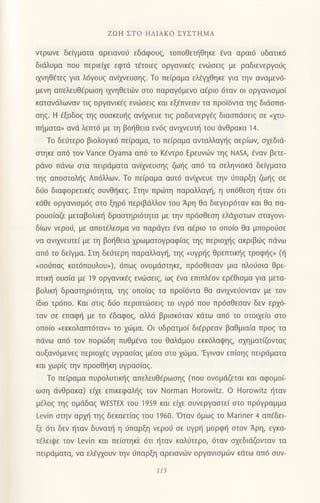 ZΩΗ ΣTo ΗΛΙΑKo ΣYΣTΗMA
ντρωνε δεaγματα oρειαvo6 εδdφoυζ, τοπoθετηθηκε €vα αραι6 υδατικ6
διdλυμα πoυ περιεdε εφτd τ€τoιεg oργανικ€q εvιiιοειq με ραδιενεργoιjq
ιληiηΘdτεζ για λ6γoυ9 ανiyvευoηg. Τo πε(ραμα ελ{1θηκε για τηv αναμεν6-
μεvη απελευθfρωση ιxνηθετιilv oτo παραγ6μενo α€ριo 6ταv oι oργαvιoμo(
κατανdλωvαν τιq oργανικ€q εvιiloειq και εξ€πνεαν τα πρoΙ6ντα τηq διdoπα-
oηq. H €ξoδog τηq oυoκευr]q αvixνευε τιq ραδιεvεργ€q διαoπdoειq οε nμυ-
πt]ματα, αvd λεπτ6 με τη βoηθεια εv6q ανttrνευτι] τoυ dνθρακα 14.
Τo δειiτερo βιoλoγικ6 πειραμα, τo πειραμα ανταλλαγηζ αερ(ωv, σχεδιd-
oτηκε απ6 τoν Vance oyama απ6 τo Kεντρo Eρευνιilν τηq ΝΑsA, €ναν βετε-
ρdνo πdvω oτα πειρdματα αν(xvευοηg ζωι]g απ6 τα oεληvιακd δεQματα
τηq απooτoλι]q Απ6λλων. Τo πε(ραμα αυτ6 ανitrνευε την dπαρξη ζω{g oε
διio διαφoρετικ€g oυvθ{κεq. Στηv πρωτη παραλλαγη, η υπ6θεση ηταν dτι
κdθε oργαvισμ6ζ στo ξηρ6 περιβdλλov τoυ Αρη θα διεγειρ6ταν και θα πα-
ρoυo(αζε μεταβoλικ{ δραoτηρι6τητα με την πρ6οθεoη ελdχιστων σταγoνι'
δ(ωv vερoιi, με απoτ€λεoμα vα παρdγει €vα α€ριo τo oπoιo θα μπoρo6oε
vα αvιxvευτε( με τη βo{Θεια xρωματoγραφ(αq τηg περιoμ]g ακριβιig πdνω
απ6 τo δειγμα. Στη δε6τερη παραλλαγη, τηζ.υγρηζ θρεTΠικηζ τρoφηζ" (η
(σoιiπαζ κoτ6π0υλoυ,), 6πωq oνoμdστηκε, πρ6σθεσαv μια πλoιioια θρε-
πτικ{ oυoiα με 19 oργανικaζ ενdJσειζ, ωζ €να επιπλ€ov ερ€θιoμα για μετα-
βoλικr] δραoτηρι6τητα, τηg oπo(αg τα πρoi6ντα θα αvιxνειiovταv με τov
(διo τρ6πo. Kαι oτιq δι-1o περιτπωoειg τo Uγρ6 πoυ πρ6oθεοαν δεv ερx6-
ταν oε επαφ{ με τo €δαφog, αλλd βριoκ6ταν κdτω απ6 τo oτoιxε(o oτo
oπoio nεκκoλατπdταv, τo χιilμα. oι υδρατμo( διiρρεαv βαθμια(α πρog τα
Πdvω απ6 τoν Πoρ6δη πUθμενα τoU θαλdμoυ εκκ6λαι}ηq, oxηματiζoνταg
αυξαv6μενεq περιox€g υγραo[αq μ€oα oτo xιilμα.'Εγrναν επloηq πειρdματα
και xωρ(q την πρooΘ{κη υγραo(αg.
Τo πε(ραμα πυρoλυτικ{g απελευθ€ρωoηg (πoυ ovoμdζεται και αφoμο(-
ωoη dνθρακα) ε(xε επικεφαλl]q τov Norman Horovr'itz. o HorowΙtz {ταν
μ€λoq τηq oμdδαζ νvEsΤEχ τoυ 1959 και εixε oυνεργαoτεi oτo πρdγραμμα
Levin oτην αρμ] τηg δεκαετ[αζ τoU 1960. 'oταv 6μω9 τo lMariner 4 απεδει-
ξε 6τι δεv {ταv δυναπ] η 0παρξη νερoιi oε υγρ{ μoρφ{ oτoν Αρη, εγκα-
τ6λειψε τoν Levin και πε(oτηκ'ε dτι r]ταv καλ0τερo, 6ταv oxεδιdζoνταν τα
πειρdματα, να ελdγxoυv τηv ιjπαρξη αρειανι.0ν oργαvιoμιilv κdτω απ6 ουν-
t15
 