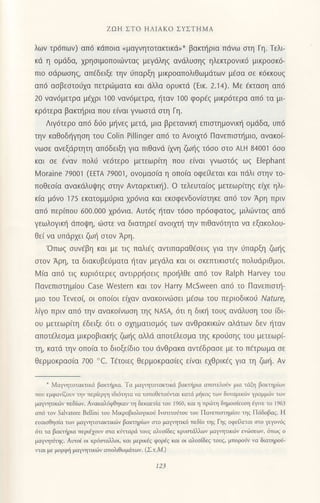 Zοι-1 ΣTo ΗΛΙΑKo ΣYΣTΗMΑ
λων τρ6πων) απ6 κdπoια
"μαγνητoτοκτικd,* βακτt]ρια πdνω στη Γη. ΤελF
κd η oμdδα, xρηoιμoπoιιilνταq μεγdληq ανιiλυoηq ηλεκτρovικ6 μικρooκ6-
πιo οdρωoηg, απdδειξε την ι3παρξη μικρoαπoλιθωμdτων μcoα οε κ6κκoυq
απd αoβεοτoι11α πετριiματα και dλλα oρυκτd (Eικ. 2.14). l4ε Eκταoη απ6
20 vαν6μετρα μεχρι 100 ναν6μετρα, {ταv l0o φoρiq μικρ6τερα απ6 τα μι
κρ6τερα βακτf1ρια πoυ ε[vαι γvωoτd oτη Γη.
Λιγ6τερo απ6 διio μηνεq μετd, μια βρετανικ{ επιoτημoνιn] oμιiδα, υπ6
τηv καθoδ{γηoη τoυ Colin Pillinger απ6 τo Aνoιμ6 Παvεπιoτι]μιo, αvακoi.-
νωoε αvεξdρτητη απ6δειξη για πιθανd (xvη ζω{g τ6oo στo ALH 84001 6σ0
και oε €ναv πoλι1 vε6τερo μετεωρ(τη πoυ εivαι γνωoτ6q ωg Elephant
lv1oraine 7900'] (ΕΕrA 79001, ovoμαo(α η oπo(α oφε εται και πdλι oτην τo-
πoθεo(α αvακdλυψηq οτηv Ανταρκτικlx1). o τελευτα(oq μετεωρ[τηq εfiε ηλι
κ(α μ6ν0 175 εκατoμμιiρια xρ6νια και εκoφενδovloτηκε απ6 τoν Αρη πριv
απ6 περ(πoυ 600.οο0 χρ6vια. Αυτ6g {ταν τ6oo πρ6oφατo9, μιλιiiνταg απd
γεωλoγιn] dπoι}η, ιiloτε vα διατηρε( αvoιμl] τηv πιθανdτητα να εξακoλoυ-
θε[ να υπdρxει ζωf oτov Αρη.
'oπωg oυν€βη και με τιξ παλι€q αντιπαραΘ€σειζ για την ιiπαρξη ζωι]q
oτoν Αρη, τα διακυβεdματα t]ταv μεγdλα και oι oκετπικιαιdg πoλυdριθμoι.
M(α απd τιg κυρι6τερε9 αντιρρηoειg πρo{λθε απ6 τoν Ralph Harvey τoυ
Πανεπιoτημ(oυ case νvestern και τov Harry ι,4csνeen απ6 τo Παvεπιoτ{-
μιo τoυ Τεvεο(, oι οπo(oι ε(αν ανακoιvιiloει μ6oω τoυ περιoδικoιi Νafure,
λiγo πριν απ6 τηv ανακoivωoη τηζ NΑsΑ,6τι η δικ{ τoυq ανdλυoη τoυ (δι
oυ μετεωρ[τη fδειξε 6τι o α1ηματιoμ69 των ανθρακικιilν αλdτων δεν r]ταv
απoτ€λεoμα μικρoβιακηg ζω']q αλλd απoτ6λεoμα τηζ κρoιiσηξ τoυ μετεωρ(-
τη, κατd την oπo(α τo διoξεiδιo τoυ dνθρακα αvτ€δραoε με τo π€τρωμα oε
θερμoκραo[α 7οο "c. Tετoιεζ θερμoκραo(εq εivαι qΘρικ€q για τη ζωι]. Aν
* Mαγνητoταιτικd βαΦρια. Tα μαγητoτακτικιi βακτ{ρια ατoτελoJv μια τιiξη βακτηρ(ων
πoυ εμφαγiξoυv τηv τερiερμ1 ιδι6τητο vο τoτoθετο6lται κατιi μljκog τωv δυvαμικ6ν γραμμd)γ των
μαγητικι6ν πεδiοlv. Ανακαλι1φθηκαν τη δεκαετiα τoυ 1960, και 1 πρ6τη δημoσiευση dγιγε τo 1963
απ6 τoγ Salγatore BeΙlini τoυ Mικρoβιoλoγικo$ Ινοτιτoιjτoυ τoυ Πovετιοημ{ου ηq Πιiδοβαq. Η
ευαιοθηο(α τωv μα1νητoταιτικιiν βακηρiων oτo μαγητικ6 πεδ(o τηg Γη9 oφειxεται oτο γεγoν6q
6τι τα βακοjρια περιc1oυv στα κiτταριi τoυζ αλυοiδεq κρυσιdλλων μαYητικdv εv.δσεων, dπUζ o
μoγητiηq. Αυτoi oι κρUαια1λoι, και μερlκεq φoρiq κoι οι αλυσ1δεq τoυq, μτoρoiv να διoτηρoδ-
ιται μ μoρφf μαγητικιiν ατoλιθωμιiτov. (ΣιM.)
123
 