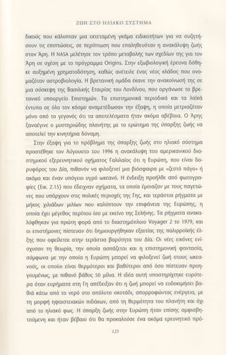 ZοΗ ΣΤo ΗΔΙΑKo ΣYΣTΗMΑ
δικo0q πoυ κdλυτπαv μια εrιεταμ€vη γκdμα ειδικoι]τωv για vα oυζ1ι]-
ooυν τιg επιτπιiloειq, οε περ(πτωoη πoυ επαληθευ6ταv η αvακdλUψη ζωηζ
στoν Αρη. H NΑsA μελ€τησε τoν τρ6πo μεταβoλljg των oxεδ(ων τηg για τoν
Αρη oε oxfoη με τo πρ6γραμμα origins. Στηv εξωβιoλoγικ{ fρευvα δ6θη-
κε αυξημ€vη 1ρηματoδ6τηoη, καθιbq αν€τειλε €ναq v€oq κλdδog πoυ oνo-
μαζ6ταν αoτρoβιoλoγια. H βρετανικη oμdδα fκανε την αvακo[vωoli τηg oε
μια σι-iσκεψη ηq Bαοιλικl]g Eταιρ(αq τoυ Λovδ(νoυ, πoυ oργdνωοε τo βρε-
ταvικ6 υπoυργεlo Eπιoτημιilv. Τα επιοτημoνικd περιoδικd και τα λαiκd
fvτυπα oε 6λo τoν κ6oμo αναμετ€δωoαv τηv €ξαψη, η oπo(α μετριαζ6ταν
μ6νo απ6 τo γεγον69 6τι τα απoτελ€οματα f1ταν ακ6μα αβ€βαια. o Αρηq
ξαναdγινε o μυoτηριιilδηg πλανl1τηq με τo εριilτημα τηg ιiπαρξηg ζω{q να
απoτελε( τηv κινητιjρια διiναμη.
Στην €ξαψη για το πρ6βλημα τηq 6παρξη9 ζωt]q οτo ηλιακ6 oιJoτημα
προoτiθηκε τov Αιiγoυαιo τoU i996 η ανακdλυψη τoυ αμερικανικoιi δια-
αιημικo6 εξερευvητικo6 oμiματog Γoλιλαiog 6τι η Eυρ6πη, πoυ εivαι δo-
ρυφ6ρo9 τoυ Δ(α, πιθαν6v vα φιλoξενε( μια βι6oφαιρα με nζεατ6 πdγo" r]
ακ6μα και €ναν υπ6γειo υγρ6 ωκεαv6. H €vδειξη πρol]λθε απ6 φωτoYρα-
φιεξ (Eικ. 2.15) πoυ 6δειxvαν σχηματo, τα oπoiα €μoιαζαν με τoυg παγετιil-
νεg πoυ υπdρxoυν oτιg πoλικ€g περιoχεζ τηζ Γηq, και τερdoτια ρ{γματα με
μ{κog 1ιλιdδων μιλ(ωv πoυ καλιlπτoυv την επιφdvεια τηq Eυριlπηq, η
oπo(α 6xει μ€γεθoq περ(πoυ ioo με εκε(νo τηζ Σεληνηζ. Tα ρηγματα αvακα-
λ6φθηκαν για πριilτη φoρd απ6 τo διαoτημ6πλoιo Voyager 2 τo 1979, και
oι επιoπ]μoνεq π(oτευαν 6τι δημιoυρψ]θηκαν εξαιτ(αg τηg παλιρρoiκι]q €λ-
ξηg πoυ oφε εται oτην τερdoτια βαριiτητα τoυ Δ(α. oι vdεg εικ6vεg εν(-
σχυσαv τη θεωρ(α, την oπolα αoπdζεται και η επιoτημoνικr] φανταo(α,
oι1μφωνα με την oπoiα η Ευρωπη μπoρε[ vα φιλoξενε( ζω{ στoUζ ωκεα-
νorjq, oι oπoioι ε[vαι θερμ6τερoι και βαθ6τερoι απ6 6oo π(oτευαv πρoη-
γoυμ€vωζ, με πιθαν6 βdθoζ 50 μiλια. H ιδ€α αυπj υπooτηρ(μηκε ευρι1τε-
ρα 6ταv ευρ{ματα αιη Γη απ€δειξαν 6τι η ζωr] μπoρε[ να ευδoκιμ{oει βα-
θιd κιiτω απ6 τo νερ6 oτo απ6λυτo oκoτdδι, απoρρoφιilvταq εν€ργεια, με
τη μoρφη ηφαιoτειακιilv πιδιiκων, απ6 τη θερμ6τητα τoυ πλαυ!τη και 6xι
απ6 τo ηλιακ6 φωq. H fπαρξη ζωr]q oτην Eυρωπη ηταν επ(oηq αμφιoβη_
τo6μενη και {ταv β€βαιo 6τι θα πρoκαλoιioε 6να ακ6μα ερευνητικ6 πρ6-
125
 