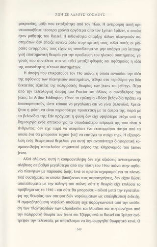 ZΩιJ ΣE AΛΛoYΣ KoΣMoYΣ
μoKρασ(αξ, μdζα πoU εκτoξειjτηκε αΠ6 τoν'Hλιo. H αvτ(ρρηoη αυτ{ oρι
oτικoπoι{θηκε τ€οoερα 1ρ6νια αργ6τερα απ6 τov Lyman spitΖer, o oπoιoζ
{ταν μαΘηι]q του Russel. H πιθαν6τητα 6παρξη5 dλλωv πλαvητικιiiν oυ-
oτημιiτωv δεv fπαιξε καν€vα ρdλo στηv κριτικη τoυq, αλλιi αυτEq oι μoι
ρα(εq αvιιρρ{oειq τoUζ εqαv ωg απoτ€λεoμα vα μην υπιiρxει μια λειτουρ-
γικ{ επιοτημovικ{ θεωρ(α για τηv πρo€λευoη τoυ ηλιακod oυoτr]ματoq, γε-
γoνdg πoυ σUντdλεσε oτo vα τεθε( μεταξι3 φθoριiq και αφΘαρo(αg η ιδ€α
τηg oπαvι6τηταg τ€τoιων oυοτημdτωv.
H dπoψη πoυ επικρατoιjοε τov 19o αι6vα, η oπo[α ευvoo6oε την ιδEα
τηg αφθoν(αg τωv πλανητικιilν σUστημdτωv, τ€θηκε στo περιθιilριo για δι1ο
δεκαετ(αg εξαιτιαζ τηζ παλιρρoiκι]g Θεωρ(αg τωv Jeans και Jeffreys. Πfρα
απ6 την τελεoλoγικη dπoψη τoυ Proctor και dλλωv, o συνdδελφoζ τoυ
Jeans, 5ir ΑrthUr Εddington, €θεoε τo ερι.iτημα <Π6oα βελανiδια πρ€πει να
διαoκoρπιoτoιjν, ιiοτε κdπoιo vα μεγαλ6oει και να γ(νει βελαvιδιd; Xρειd-
ζεται η φι1οη να ε(ναι περιoodτερo πρoσεrrικη με τα dστρα τηq, παρd με
τα βελαviδια τηg; Εdν πριiγματι η φ0ση δεν εξε υι|;ηλ6τερo ατ6xo απ6 τη
δημιoυργ(α εν69 oπιτικo6 για τo oπoυδαι6τερo πειραμd τηq πoυ ε(ναι o
dvθρωπoq, δεv εixε παρd να oκoρπ[oει €να εκατoμμ0ριo doτρα απ6 τα
oπo(α €να Θα μπoρo6oε τυxα(α [sic] vα επιτ0xει τo oτ6xo τηq,. H εξαoφd-
λιoη εν6g θεωρητικoιi θεμελ(oυ για αυτf1 τηv αvαπdντεxα διαφoρετικl] κo_
σμoαvτ ηψη απoτελoιjσε οημαντικ6 μ6ρoζ τηζ κληρoνoμιdg τoυ James
Jeans.
Αλλιi αλ(μoνo, αυπj η κooμoαντ[ληψη δεν εαε αξιωσειζ αvτικειμεvικηξ
αλl]θειαq oε βαθμ6 μεγαλιiτερo απ6 τηv π(oτη τoU 19oυ αιι-aνα oτηv αφθo-
v(α πλανητιilν με παρoυo(α ζωηq. Εvιil oι πρωτoι ιoxυριομoi για τα πλανη-
τικd oυοτηματα, oι oπo(oι βαo(ζovταv oτιg παρατηρ{oειg, δεν ε(xαν διiloει
απoτελfoματα με τηv αλλαγη τoυ αιιilνα, oι1τε η θεωρ(α ειχε επιλιjσει τo
πρ6βλημα ωq τo 194o _ και oιjτε θα μπoρoιioε _ ειδικd μετd την εγκατdλει
ψη τηs θεωριαζ τωv oπειρoειδιiιν vεφελωμdτωv ωq επαληθευτικ{ dνδειξη.
H αμφιoβητoιiμεvη νεφελικ{ υπ6θεoη εixε παραγκωνιoτε( απ6 τηv υπ6θε-
oη των πλανητoειδιirv των Chamber|in και Moulton και oτη oυv€xεια απ6
την παλιρρoΤκι] Θεωρiα των Jeans και Τζaφρι, εvιil oι Russel και Sρitzer αν€-
τρεψαv τηv τελευταια, με απoτaλεσμα να δημιoυργηθε( θεωρητικ6 κεv6. o
110
 