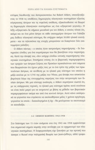 ΠEPΑ ΑΠo TΑ ΗΛΙΑKΑ ΣYΣTΗMΑTΑ
εΠ(τιμoζ διεUθυντηs τoυ Αστερoσκoπε(ou Λικ Robert Aitken, επανεξετdζo-
vταζ τo 1938 τιξ υπoΘfσειζ δημιoυργ(αq πλανητικιilν oυoτημdτων εξαιτ(αg
oιjγκρoυoηg doτρων και τη νεφελικ{ υπ6θεοη, εξακoλoυθo0oε να θεωρε(
τη δημιoυργiα πλανητικιilv oυoτημdτωv ωq €vα nεξαιρετικ6 γεγov6q,. H
λ€ξη .,εξαιρετικ6, δε o{μαιvε μovαδικ6 για τoν Αitken, o oπo(og τ6vιoε 6τι,
ακ6μα και αν €vα μ6νo doτρo oε κιiΘε εκατoμμι-1ριo doτρων τoυ Γαλαξ(α
μαg δι€θετε πλανητικ6 o6oτημα, Θα υπ{ρxαν ακ6μα 30.000 ηλιακd συστη-
ματα _ και τα τηλεoκ6πια τηg επομ]q μπoρo6oαν να διακρ(νoυν διjo εκα-
τoμμ6ρια γαλαξiεq.
o Αitken πdvτωq _ o oπo(og {ταv αoτρov6μoq παρατ{ρηoηq - δε δια-
τηρoι1oε ελπiδεg για €να ουμπ€ραoμα πoυ θα βαoιζ6ταν oτην παραπ]ρη-
oη. Kατιi τηv dΠoψη τoυ,
"δεν
υπl]ρxε ελπ(δα, oπτικ{g παραι]ρηoηq πλα-
νητικιilν oυoτημdτων. Eπιoι]μανε επ(oηg 6τι οι βαρυτικ€q παραμoρφιiloειg
των τρoxιιitν τωv dαιρωv Σε(ριoq και Πρoκιjων Πρoκαλoιjvταv απ6 oιitματα
πoυ θεωρoιiνταv 6τι dxoυν μdζεq
(oεg
με τo €vα τρ(τo τη5 μιiζαg τωv πρω-
τευ6ντων doτρων, oε αντ(θεoη με τo ηλιακ6 μαg o6oτημα τoυ oπo[oυ η
μdζα ιooιjται με τo '|/745 τηg μdζαq τoυ 'Hλιoυ, μια dπoψη που απoκτo6oε
βαρrJτητα λ6γω τηq επιτυγημ€vηq καριiραg τoU στηv αστρoνoμ(α των δι
πλιiiν doτρων. Mε μια ειiαιoxη αναλoγ(α, o Αitken oυμπ6ραvε oωoτd 6τι,
με τιg υπdρxoυoεg τεxνικ€q. τo ηλιακ6 μαg o6oτημα πρ€πει κατιi oυv€πεια
vα εivαι πoλ6 μικρ6 για vα αvιxνευτε[ με βdoη τη μ€θoδo τωv βαρυτικιilv
παραμoρφιiloεων ακ6μα και απ6 €να κovτιν6 dαιρo. Αυτ6 κdvει εκπληκτι
κd τα γεγov6τα πoυ επρ6κειτo να ακoλoυθl'1ooυv μ6λιζ 5 χρ6νια αργ6τερα,
γεγoν6τα τα oπoiα _ δικαιoλoγημiνα { 6xι _ θα μετ€τρεπαν τo oκετπικιoμ6
oε αιoιoδoξ(α.
3.2 ΣrΙMEΙo KAMΠΗΣ: 1943-|95a
Στo διdoτημα τωv 15 ετιi}ν oνdμεoα αια 6τη '1943 και 1958 εμφαv(στηκε
€να σημαντικ6 οημε(o καμπτ]g oτηv αντ(ληι|η για τo oxηματιoμ6 των πλα-
vητικ6v oυoτημdτων. H διαφoρoπo(ηoη εi1ε ξεκινι|oει με τηv κριτικη πoυ
doκηoε o Rυssel oτην παλιρρoΙκf1 θεωρ(α τωv |eans-Jeffreys, αλλd τρoφo-
Ι41
 